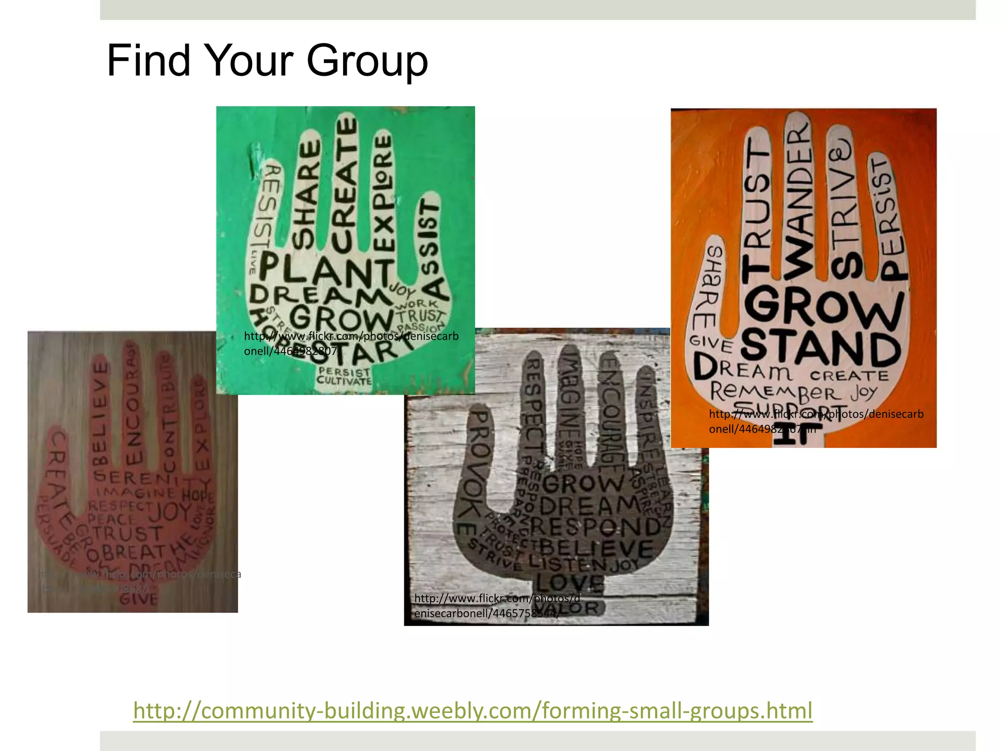 Find Your Group




                                        http://www.flickr.com/photos/denisecarb
                                        onell/4464982807/




                                                                                                       http://www.flickr.com/photos/denisecarb
                                                                                                       onell/4464982867/in




http://www.flickr.com/photos/deniseca
rbonell/4686240868/i
                                                                      http://www.flickr.com/photos/d
                                                                      enisecarbonell/4465758544/




                 http://community-building.weebly.com/forming-small-groups.html
 