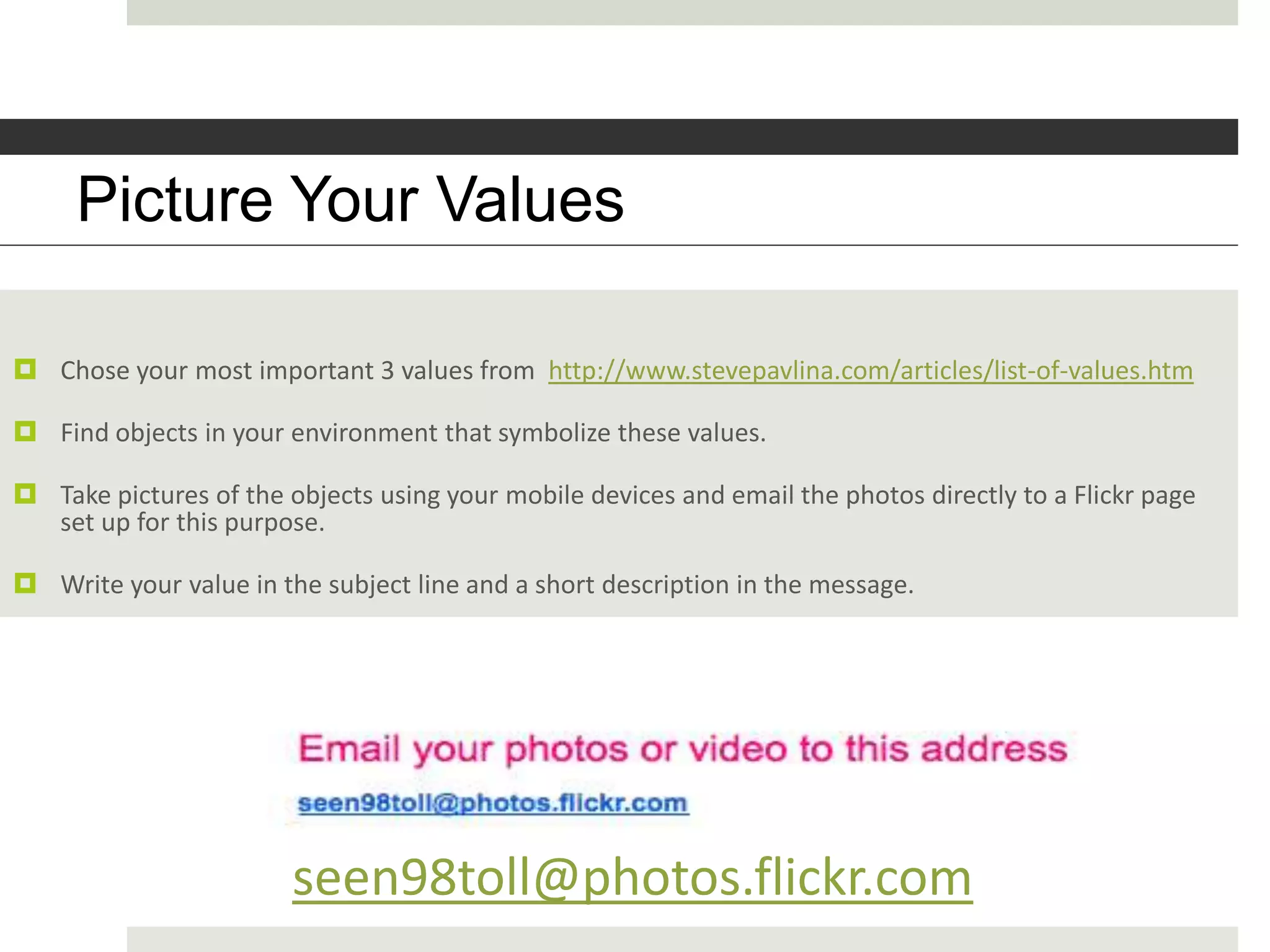 Picture Youryour values?
        What are Values

 Chose your most important 3 values from http://www.stevepavlina.com/articles/list-of-values.htm

 Find objects in your environment that symbolize these values.

 Take pictures of the objects using your mobile devices and email the photos directly to a Flickr page
  set up for this purpose.

 Write your value in the subject line and a short description in the message.




                        seen98toll@photos.flickr.com
 