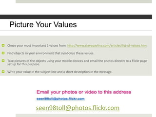 Picture Youryour values?
        What are Values

 Chose your most important 3 values from http://www.stevepavlina.com/articles/list-of-values.htm

 Find objects in your environment that symbolize these values.

 Take pictures of the objects using your mobile devices and email the photos directly to a Flickr page
  set up for this purpose.

 Write your value in the subject line and a short description in the message.




                        seen98toll@photos.flickr.com
 