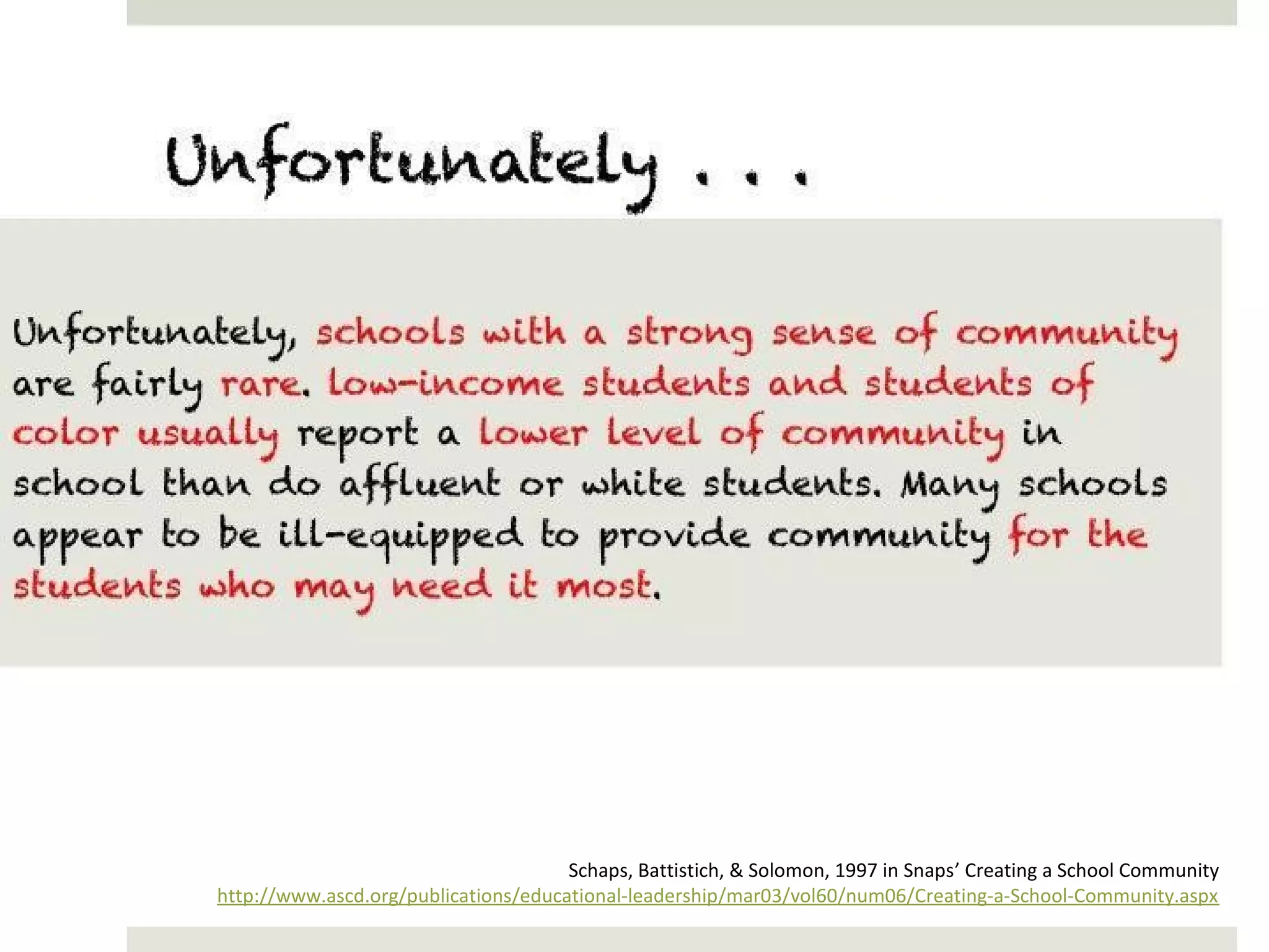 Unfortunately . . .
Unfortunately, schools with a strong sense of community are fairly rare. low-
income students and students of color usually report a lower level of
community in school than do affluent or white students. Many schools
appear to be ill-equipped to provide community for the students who may
need it most.




                                                   Schaps, Battistich, & Solomon, 1997 in Snaps’ Creating a School Community
             http://www.ascd.org/publications/educational-leadership/mar03/vol60/num06/Creating-a-School-Community.aspx
 