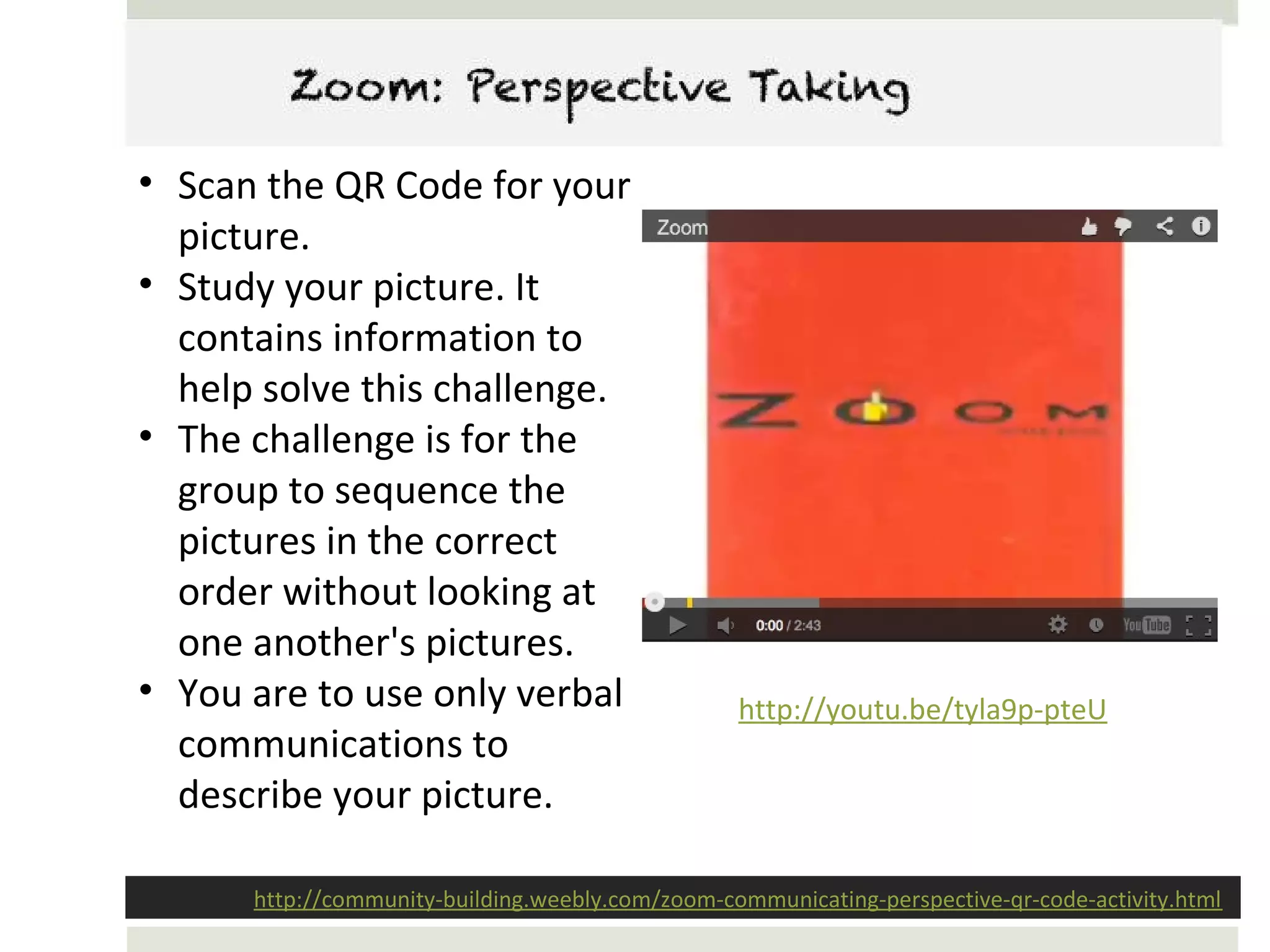 Zoom: Perspective Taking

• Scan the QR Code for your
  picture.
• Study your picture. It
  contains information to
  help solve this challenge.
• The challenge is for the
  group to sequence the
  pictures in the correct
  order without looking at
  one another's pictures.
• You are to use only verbal                      http://youtu.be/tyla9p-pteU
  communications to
  describe your picture.

      http://community-building.weebly.com/zoom-communicating-perspective-qr-code-activity.html
 