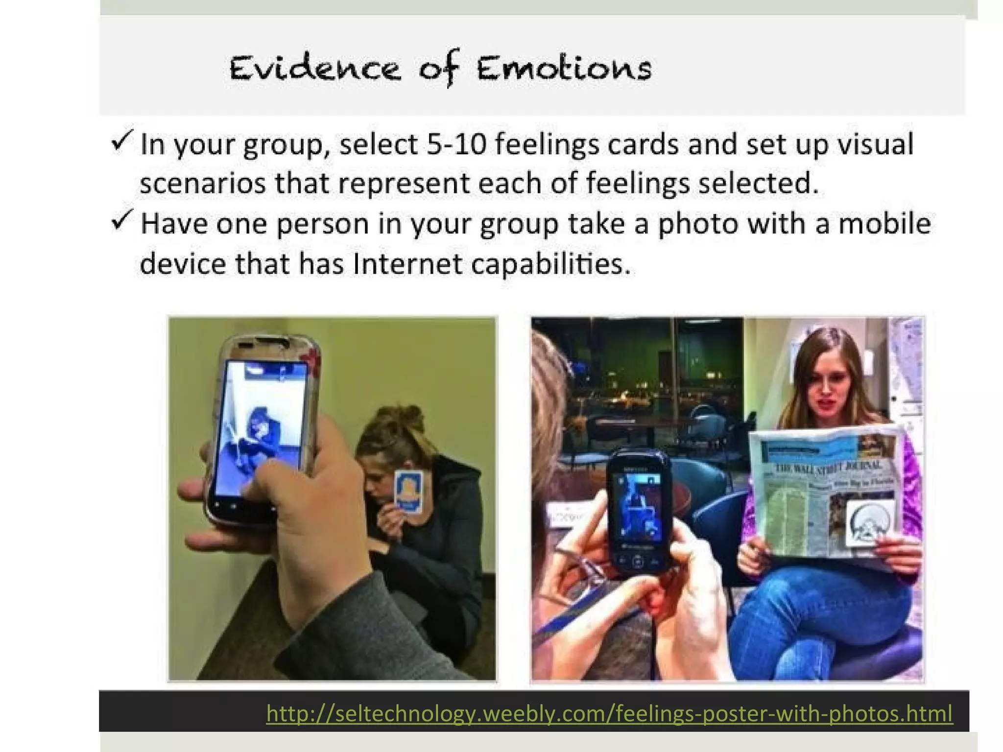 Evidence of Emotions

• In your group, select 5-10 feelings cards and set up visual
  scenarios that represent each of feelings selected.
• Have one person in your group take a photo with a mobile
  device that has Internet capabilities.




           http://seltechnology.weebly.com/feelings-poster-with-photos.html
 