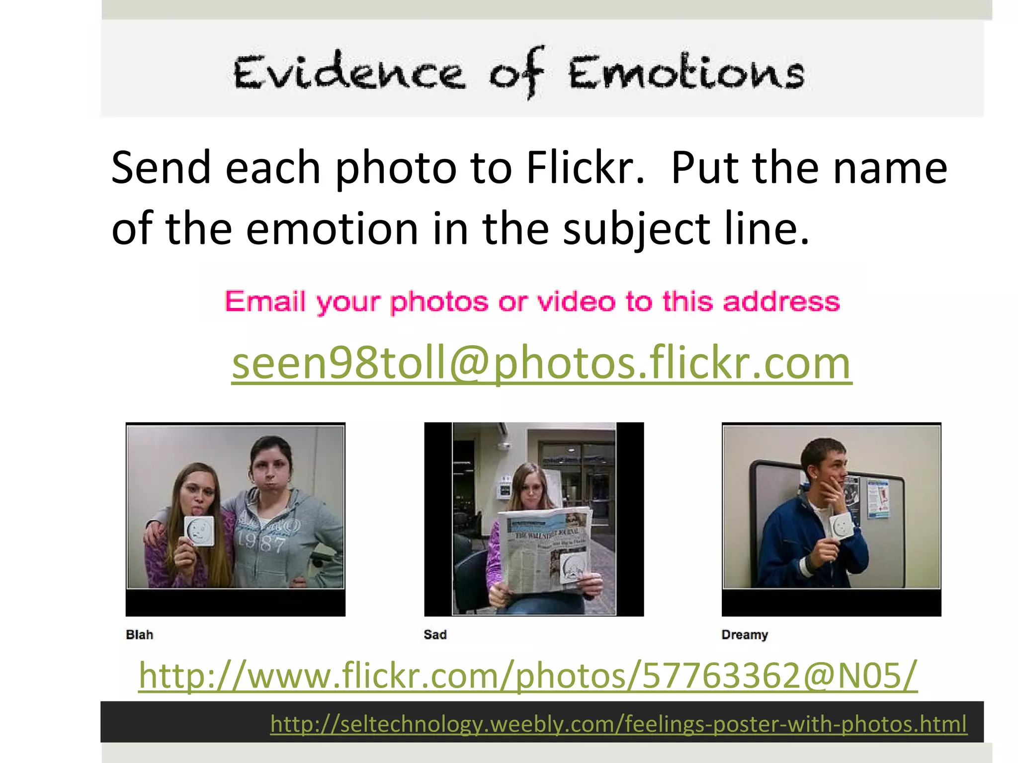 Evidence of Emotions

Send each photo to Flickr. Put the name
of the emotion in the subject line.

      seen98toll@photos.flickr.com




 http://www.flickr.com/photos/57763362@N05/
        http://seltechnology.weebly.com/feelings-poster-with-photos.html
 