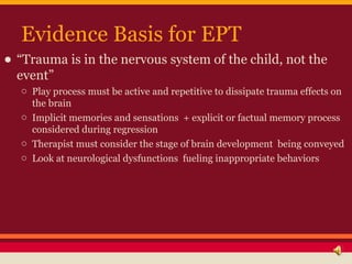 Evidence Basis for EPT
• “Trauma is in the nervous system of the child, not the
  event”
   o Play process must be active ...
