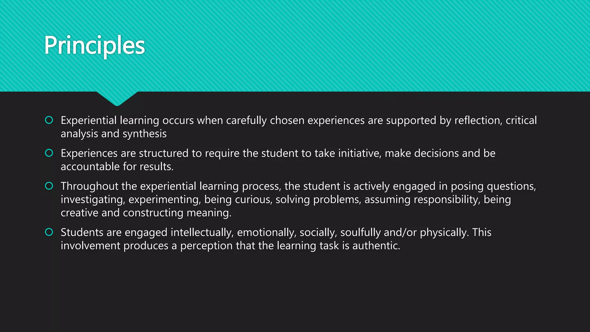 Principles
 Experiential learning occurs when carefully chosen experiences are supported by reflection, critical
analysis and synthesis
 Experiences are structured to require the student to take initiative, make decisions and be
accountable for results.
 Throughout the experiential learning process, the student is actively engaged in posing questions,
investigating, experimenting, being curious, solving problems, assuming responsibility, being
creative and constructing meaning.
 Students are engaged intellectually, emotionally, socially, soulfully and/or physically. This
involvement produces a perception that the learning task is authentic.
 