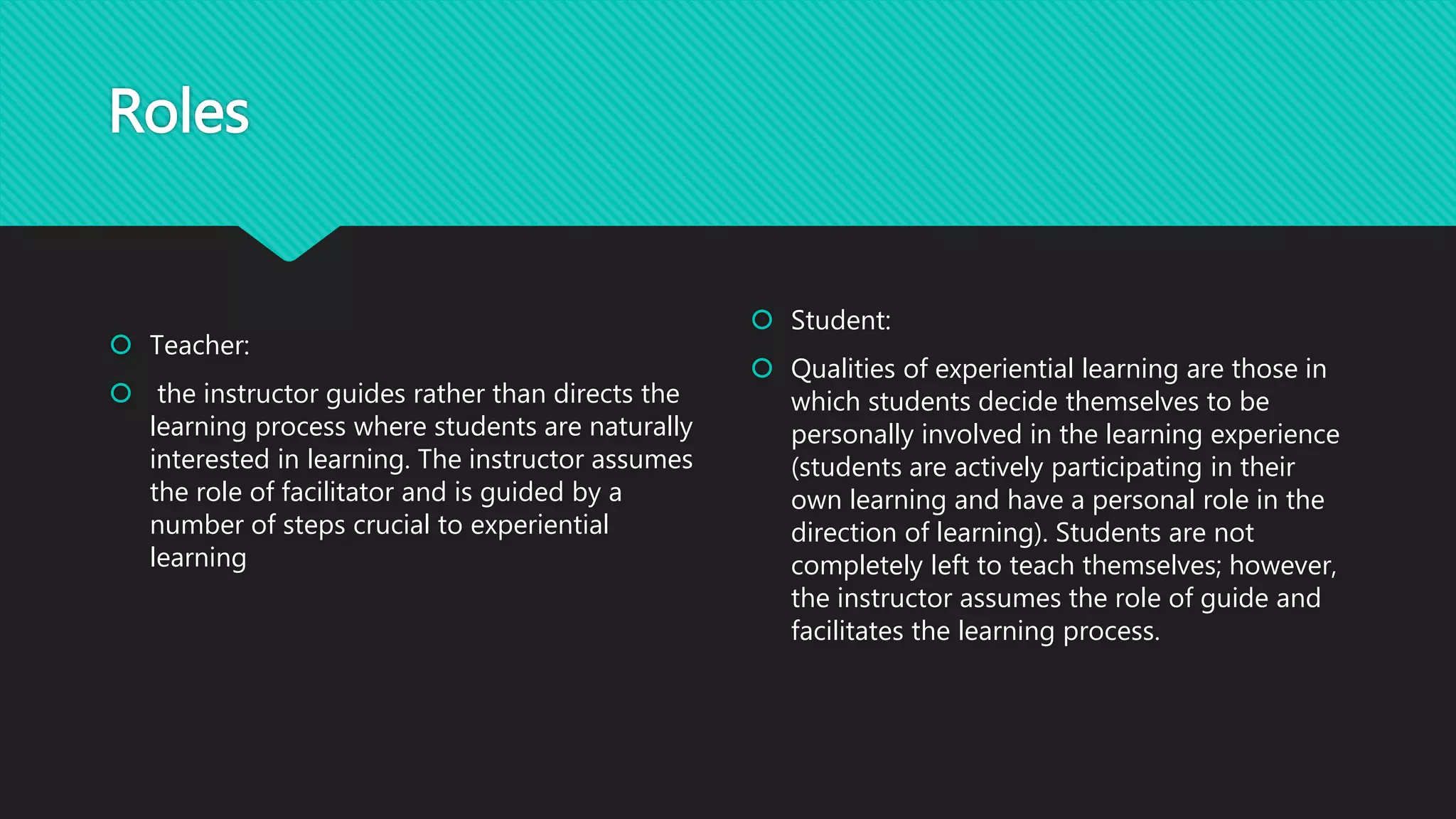Roles
 Teacher:
 the instructor guides rather than directs the
learning process where students are naturally
interested in learning. The instructor assumes
the role of facilitator and is guided by a
number of steps crucial to experiential
learning
 Student:
 Qualities of experiential learning are those in
which students decide themselves to be
personally involved in the learning experience
(students are actively participating in their
own learning and have a personal role in the
direction of learning). Students are not
completely left to teach themselves; however,
the instructor assumes the role of guide and
facilitates the learning process.
 