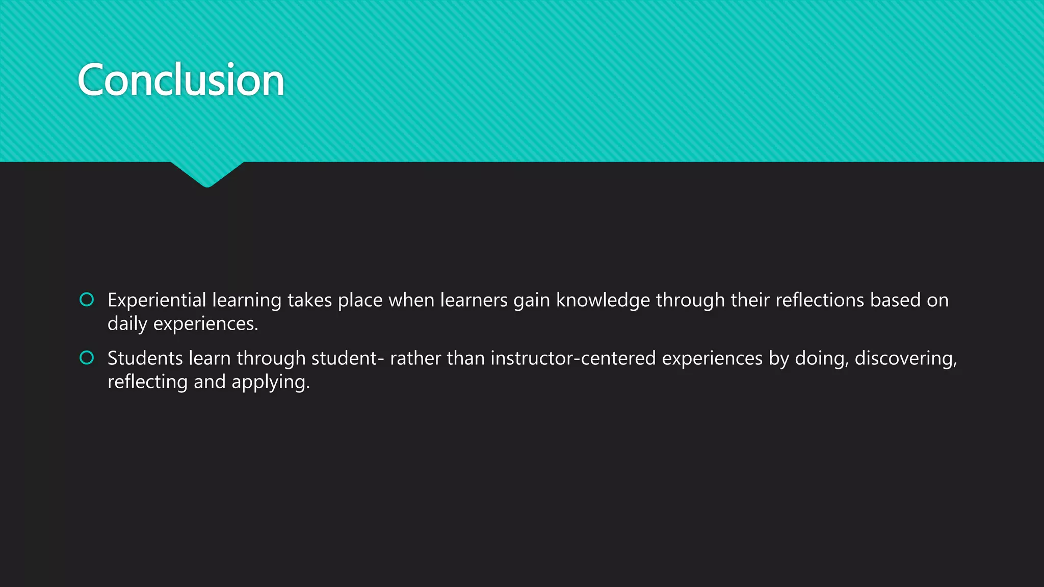 Conclusion
 Experiential learning takes place when learners gain knowledge through their reflections based on
daily experiences.
 Students learn through student- rather than instructor-centered experiences by doing, discovering,
reflecting and applying.
 