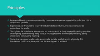 Principles
 Experiential learning occurs when carefully chosen experiences are supported by reflection, critical
analysis and synthesis
 Experiences are structured to require the student to take initiative, make decisions and be
accountable for results.
 Throughout the experiential learning process, the student is actively engaged in posing questions,
investigating, experimenting, being curious, solving problems, assuming responsibility, being
creative and constructing meaning.
 Students are engaged intellectually, emotionally, socially, soulfully and/or physically. This
involvement produces a perception that the learning task is authentic.
 