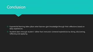 Conclusion
 Experiential learning takes place when learners gain knowledge through their reflections based on
daily experiences.
 Students learn through student- rather than instructor-centered experiences by doing, discovering,
reflecting and applying.
 