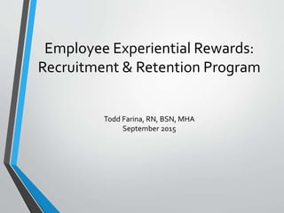 Employee Experiential Rewards:
Recruitment & Retention Program
Todd Farina, RN, BSN, MHA
September 2015
 