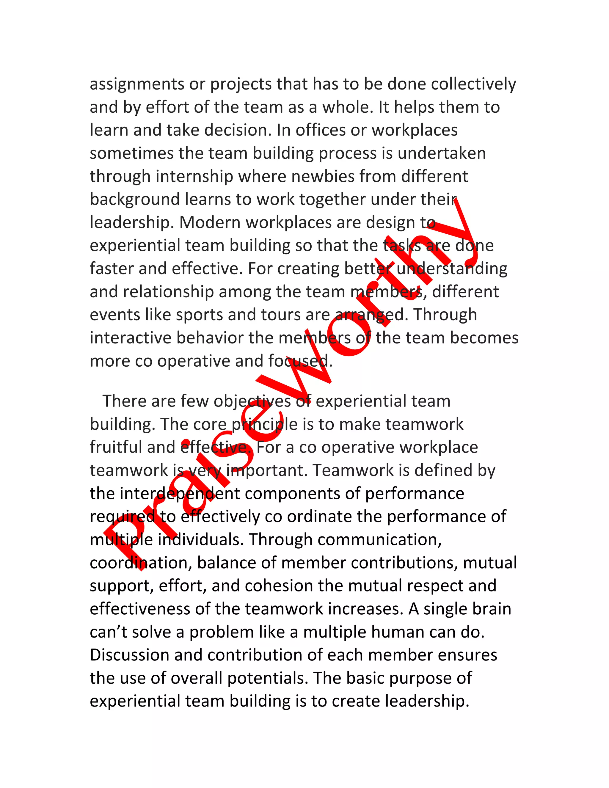  
	
  
assignments	
  or	
  projects	
  that	
  has	
  to	
  be	
  done	
  collectively	
  
and	
  by	
  effort	
  of	
  the	
  team	
  as	
  a	
  whole.	
  It	
  helps	
  them	
  to	
  
learn	
  and	
  take	
  decision.	
  In	
  offices	
  or	
  workplaces	
  
sometimes	
  the	
  team	
  building	
  process	
  is	
  undertaken	
  
through	
  internship	
  where	
  newbies	
  from	
  different	
  
background	
  learns	
  to	
  work	
  together	
  under	
  their	
  
leadership.	
  Modern	
  workplaces	
  are	
  design	
  to	
  
experiential	
  team	
  building	
  so	
  that	
  the	
  tasks	
  are	
  done	
  
faster	
  and	
  effective.	
  For	
  creating	
  better	
  understanding	
  
and	
  relationship	
  among	
  the	
  team	
  members,	
  different	
  
events	
  like	
  sports	
  and	
  tours	
  are	
  arranged.	
  Through	
  
interactive	
  behavior	
  the	
  members	
  of	
  the	
  team	
  becomes	
  
more	
  co	
  operative	
  and	
  focused.
	
  	
  	
  There	
  are	
  few	
  objectives	
  of	
  experiential	
  team	
  
building.	
  The	
  core	
  principle	
  is	
  to	
  make	
  teamwork	
  
fruitful	
  and	
  effective.	
  For	
  a	
  co	
  operative	
  workplace	
  
teamwork	
  is	
  very	
  important.	
  Teamwork	
  is	
  defined	
  by	
  
the	
  interdependent	
  components	
  of	
  performance	
  
required	
  to	
  effectively	
  co	
  ordinate	
  the	
  performance	
  of	
  
multiple	
  individuals.	
  Through	
  communication,	
  
coordination,	
  balance	
  of	
  member	
  contributions,	
  mutual	
  
support,	
  effort,	
  and	
  cohesion	
  the	
  mutual	
  respect	
  and	
  
effectiveness	
  of	
  the	
  teamwork	
  increases.	
  A	
  single	
  brain	
  
can’t	
  solve	
  a	
  problem	
  like	
  a	
  multiple	
  human	
  can	
  do.	
  
Discussion	
  and	
  contribution	
  of	
  each	
  member	
  ensures	
  
the	
  use	
  of	
  overall	
  potentials.	
  The	
  basic	
  purpose	
  of	
  
experiential	
  team	
  building	
  is	
  to	
  create	
  leadership.	
  
 