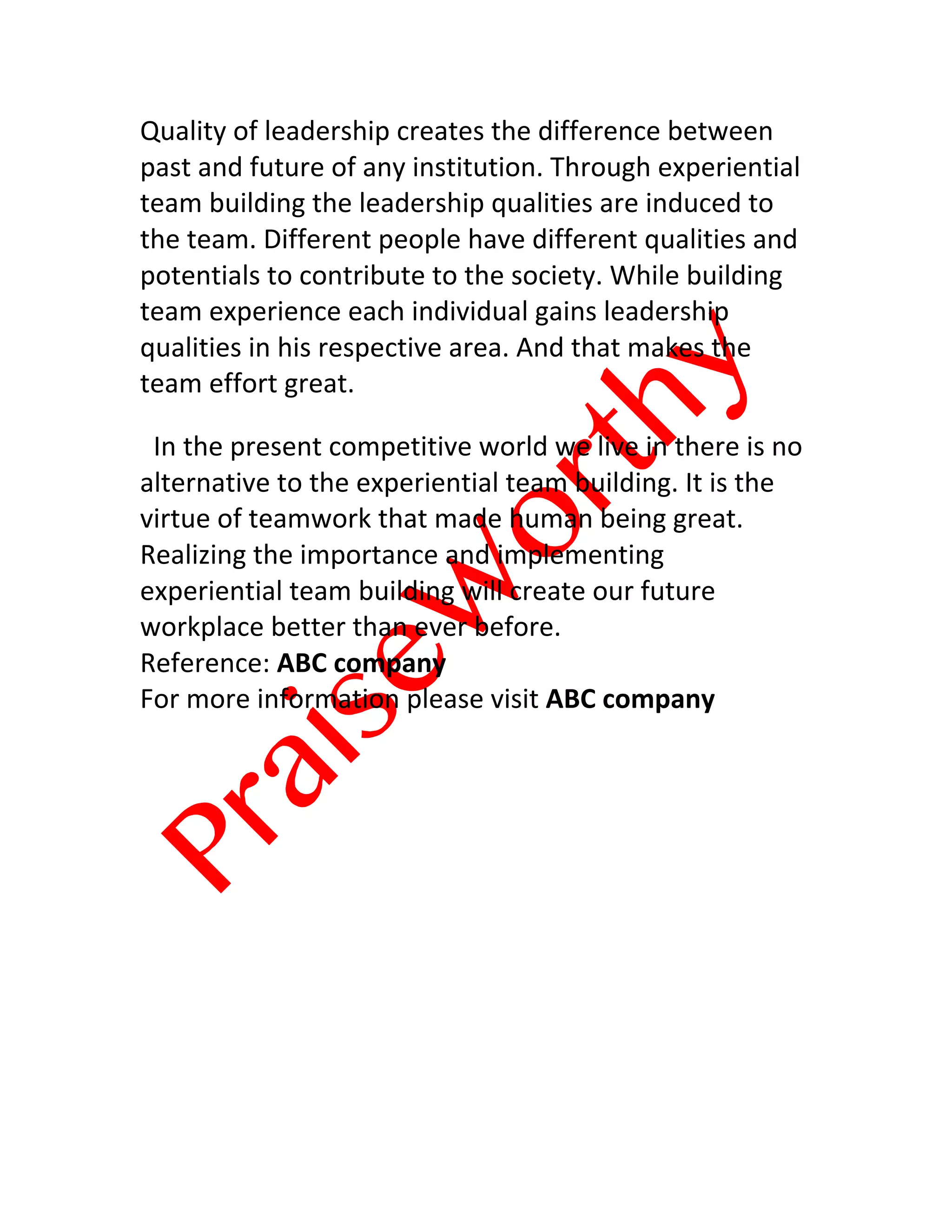 
	
  
Quality	
  of	
  leadership	
  creates	
  the	
  difference	
  between	
  
past	
  and	
  future	
  of	
  any	
  institution.	
  Through	
  experiential	
  
team	
  building	
  the	
  leadership	
  qualities	
  are	
  induced	
  to	
  
the	
  team.	
  Different	
  people	
  have	
  different	
  qualities	
  and	
  
potentials	
  to	
  contribute	
  to	
  the	
  society.	
  While	
  building	
  
team	
  experience	
  each	
  individual	
  gains	
  leadership	
  
qualities	
  in	
  his	
  respective	
  area.	
  And	
  that	
  makes	
  the	
  
team	
  effort	
  great.
	
  	
  In	
  the	
  present	
  competitive	
  world	
  we	
  live	
  in	
  there	
  is	
  no	
  
alternative	
  to	
  the	
  experiential	
  team	
  building.	
  It	
  is	
  the	
  
virtue	
  of	
  teamwork	
  that	
  made	
  human	
  being	
  great.	
  
Realizing	
  the	
  importance	
  and	
  implementing	
  
experiential	
  team	
  building	
  will	
  create	
  our	
  future	
  
workplace	
  better	
  than	
  ever	
  before.
Reference:	
  ABC	
  company
For	
  more	
  information	
  please	
  visit	
  ABC	
  company
	
  
 