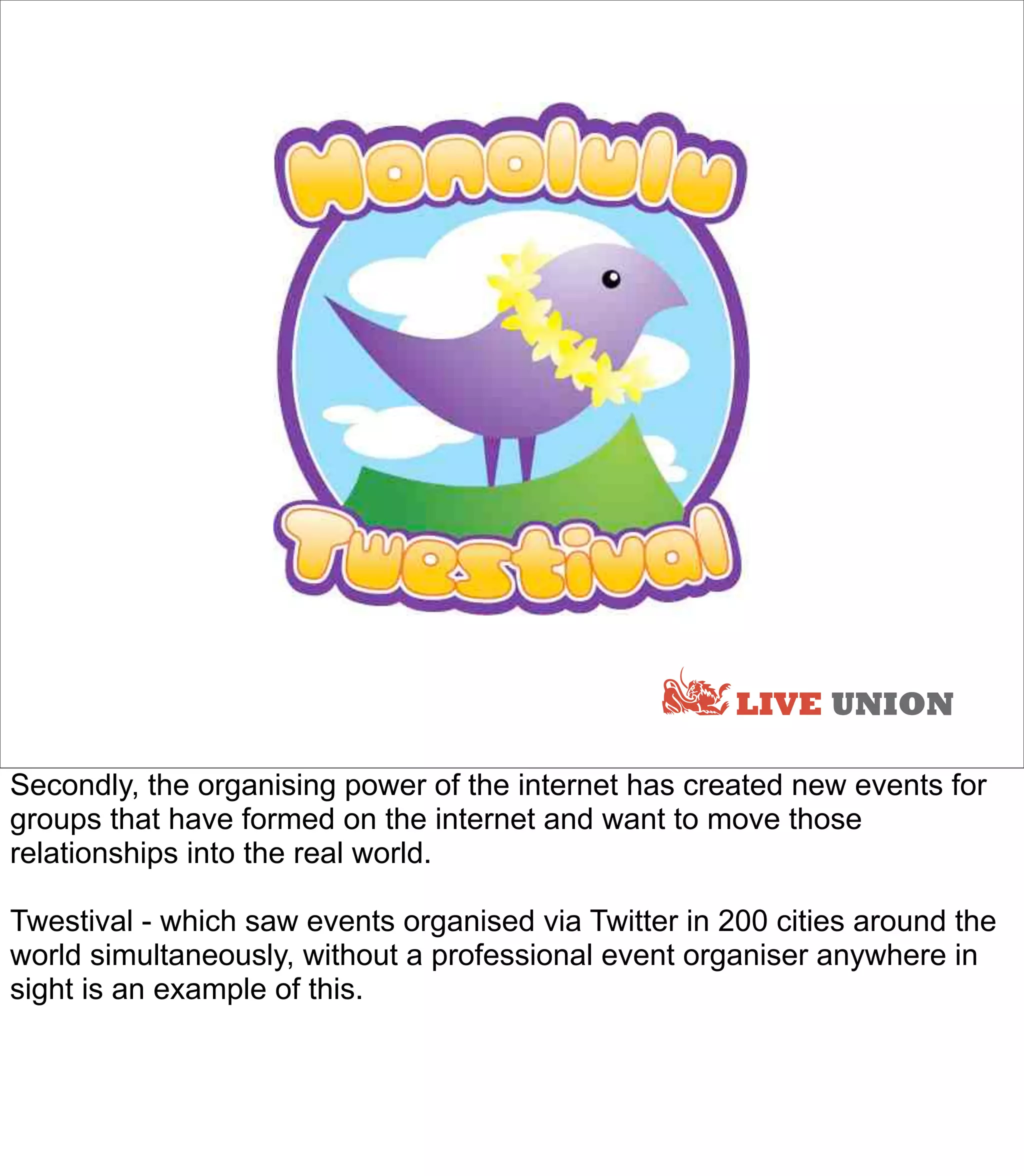 LIVE UNION

Secondly, the organising power of the internet has created new events for
groups that have formed on the internet and want to move those
relationships into the real world.

Twestival - which saw events organised via Twitter in 200 cities around the
world simultaneously, without a professional event organiser anywhere in
sight is an example of this.
 