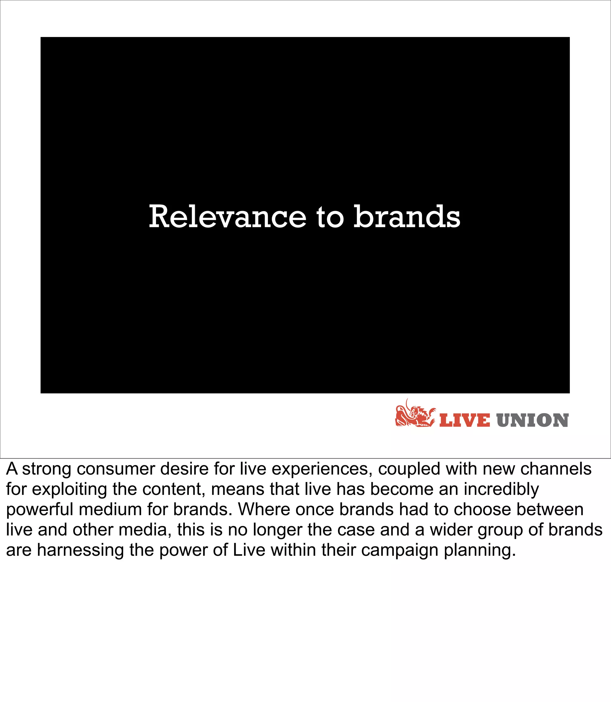 Relevance to brands




                                                       LIVE UNION

A strong consumer desire for live experiences, coupled with new channels
for exploiting the content, means that live has become an incredibly
powerful medium for brands. Where once brands had to choose between
live and other media, this is no longer the case and a wider group of brands
are harnessing the power of Live within their campaign planning.
 