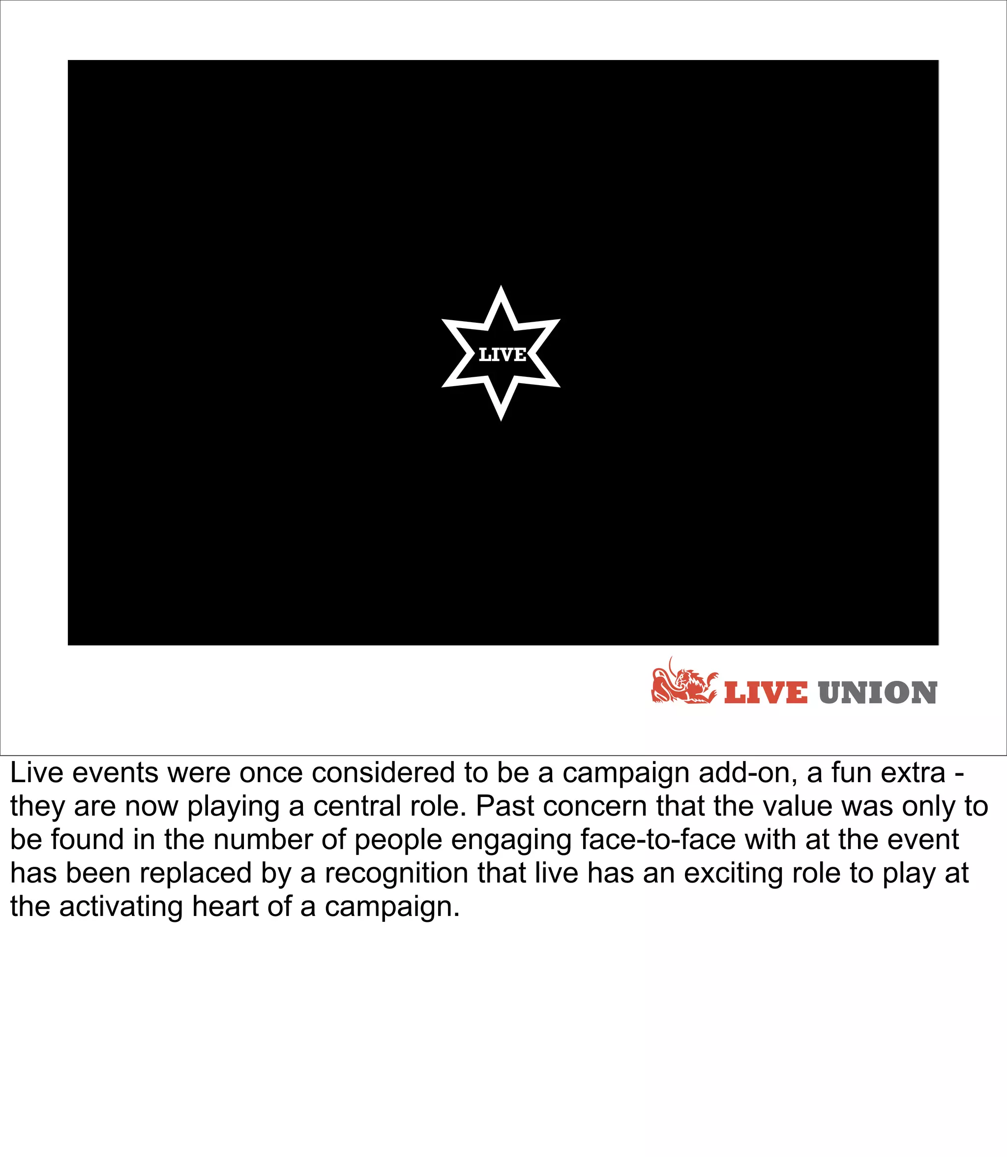 LIVE




                                                       LIVE UNION

Live events were once considered to be a campaign add-on, a fun extra -
they are now playing a central role. Past concern that the value was only to
be found in the number of people engaging face-to-face with at the event
has been replaced by a recognition that live has an exciting role to play at
the activating heart of a campaign.
 