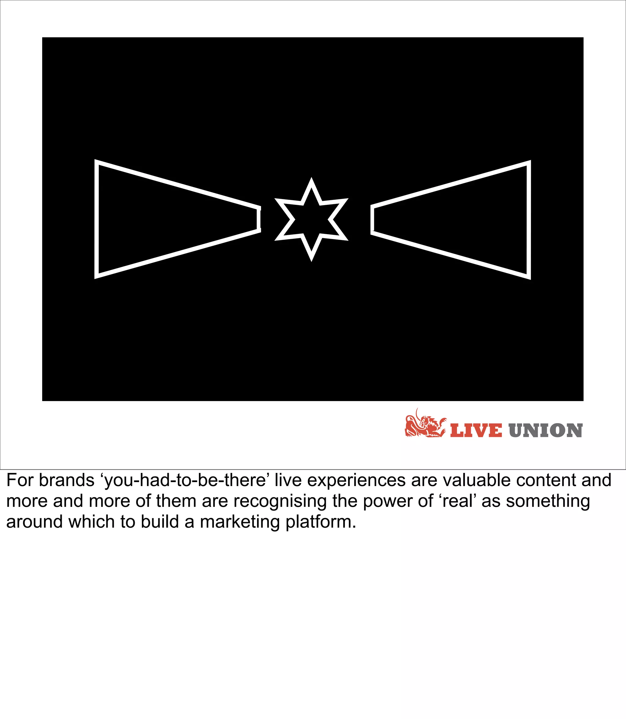 LIVE




                                                      LIVE UNION

For brands ‘you-had-to-be-there’ live experiences are valuable content and
more and more of them are recognising the power of ‘real’ as something
around which to build a marketing platform.
 