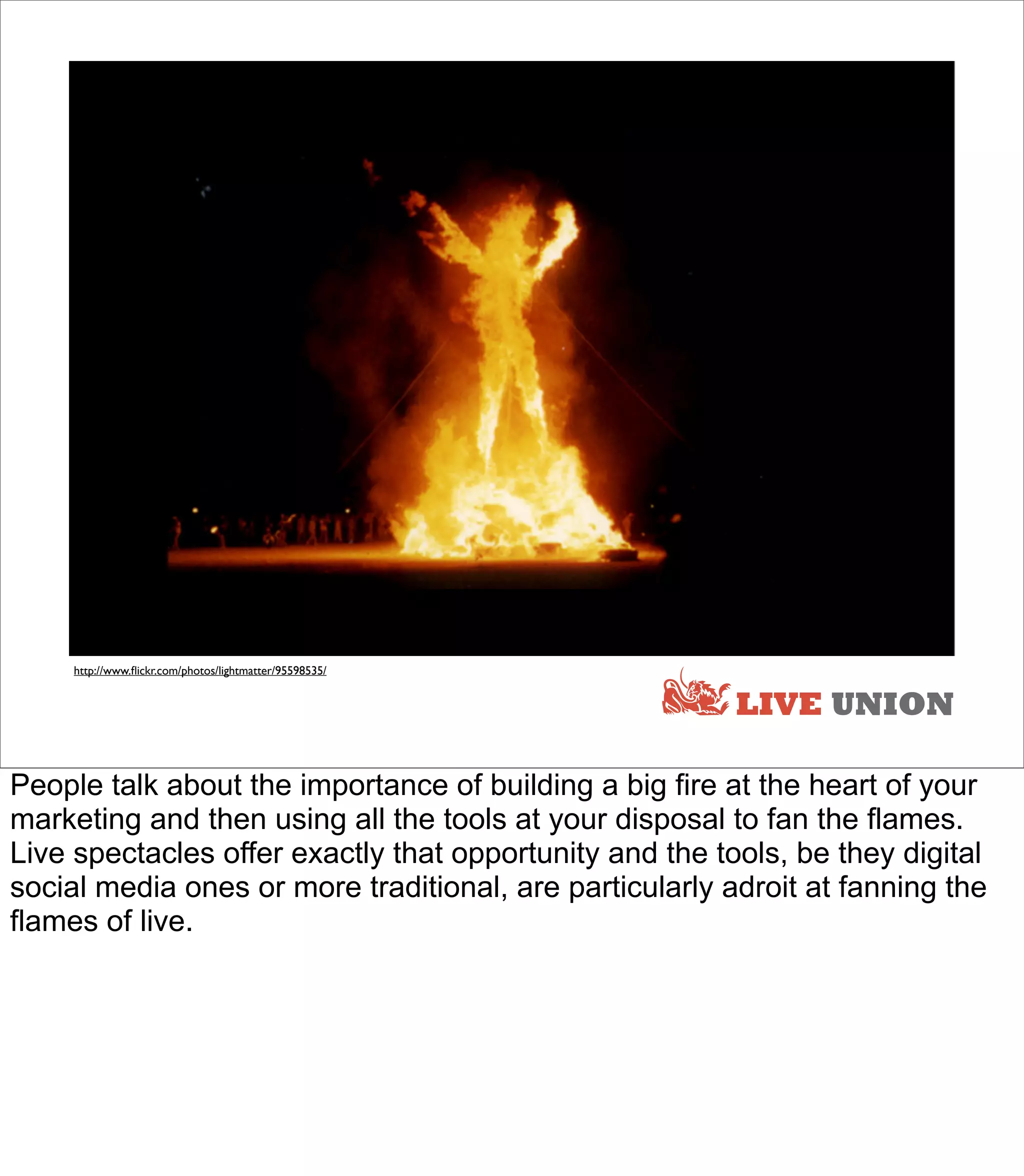 LIVE




     http://www.ﬂickr.com/photos/lightmatter/95598535/


                                                                LIVE UNION

People talk about the importance of building a big fire at the heart of your
marketing and then using all the tools at your disposal to fan the flames.
Live spectacles offer exactly that opportunity and the tools, be they digital
social media ones or more traditional, are particularly adroit at fanning the
flames of live.
 