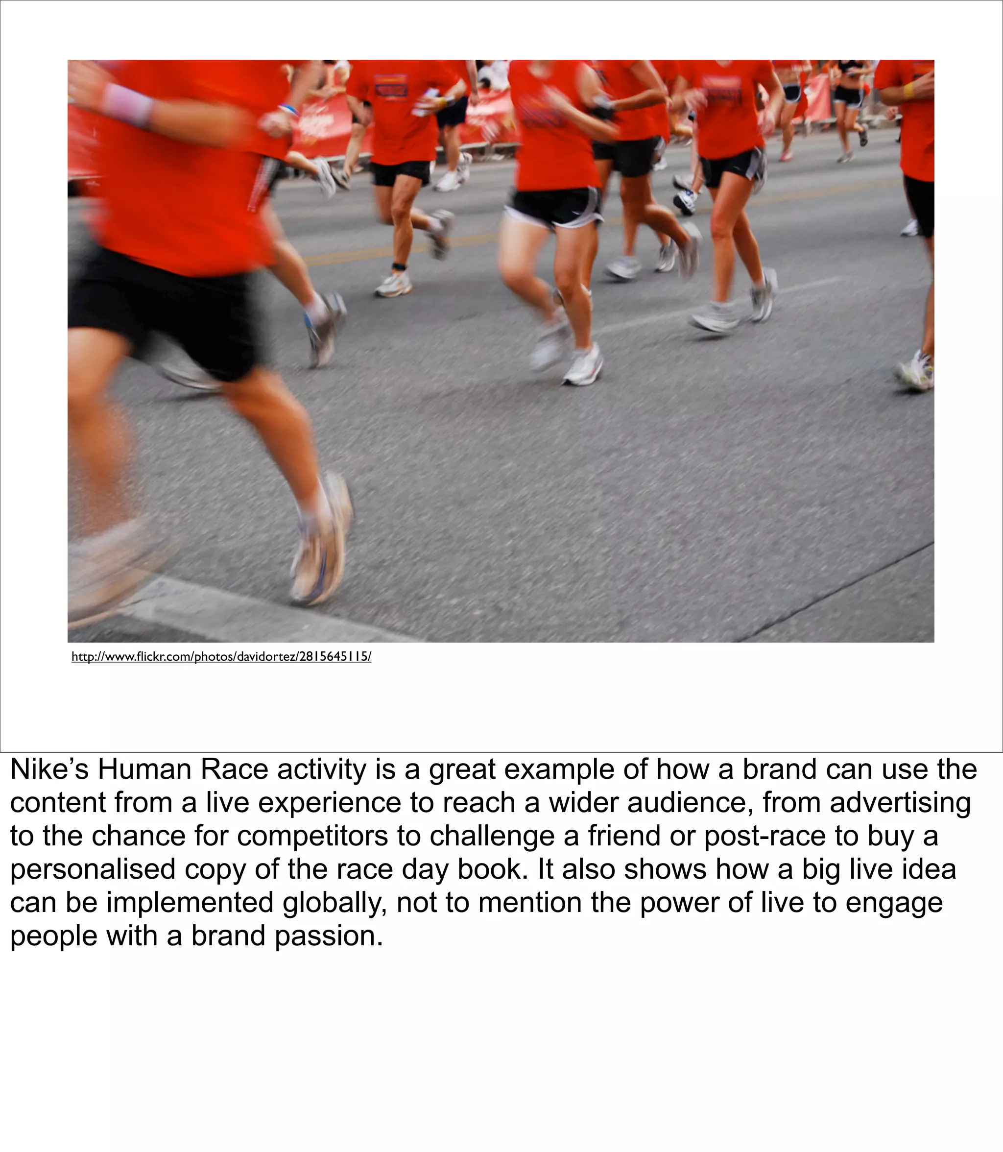 http://www.ﬂickr.com/photos/davidortez/2815645115/




Nike’s Human Race activity is a great example of how a brand can use the
content from a live experience to reach a wider audience, from advertising
to the chance for competitors to challenge a friend or post-race to buy a
personalised copy of the race day book. It also shows how a big live idea
can be implemented globally, not to mention the power of live to engage
people with a brand passion.
 