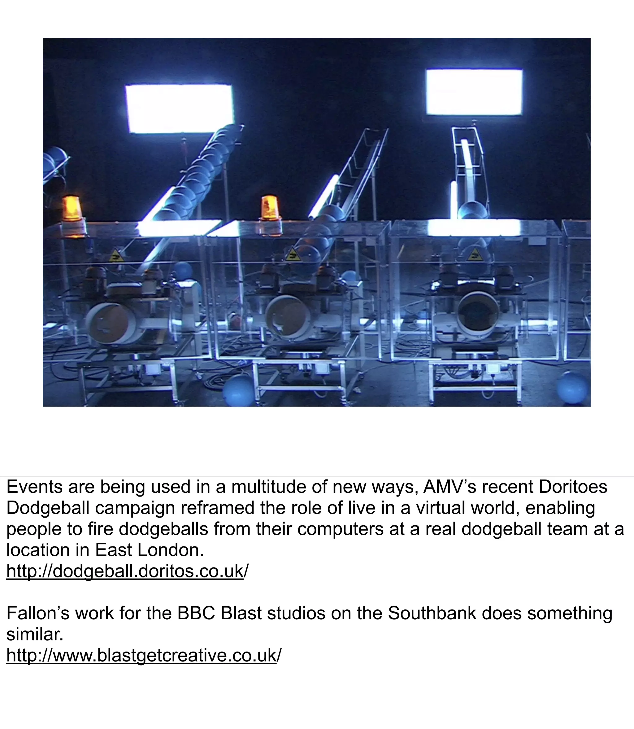 Events are being used in a multitude of new ways, AMV’s recent Doritoes
Dodgeball campaign reframed the role of live in a virtual world, enabling
people to fire dodgeballs from their computers at a real dodgeball team at a
location in East London.
http://dodgeball.doritos.co.uk/

Fallon’s work for the BBC Blast studios on the Southbank does something
similar.
http://www.blastgetcreative.co.uk/
 