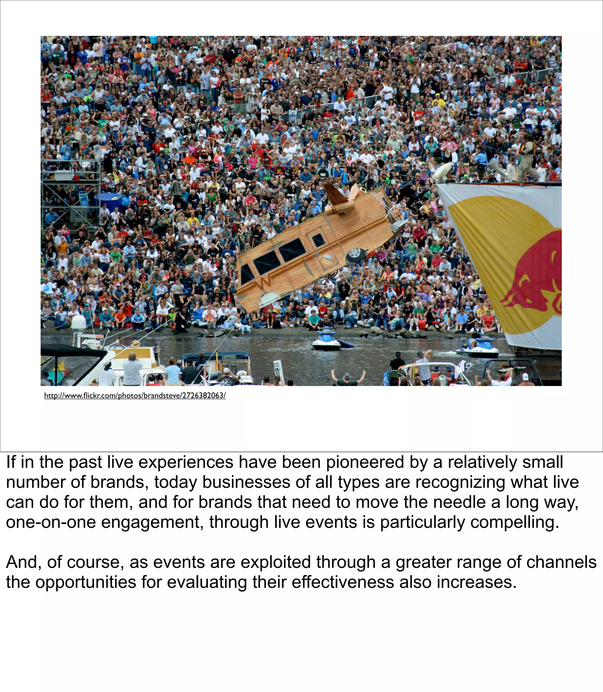 http://www.ﬂickr.com/photos/brandsteve/2726382063/




If in the past live experiences have been pioneered by a relatively small
number of brands, today businesses of all types are recognizing what live
can do for them, and for brands that need to move the needle a long way,
one-on-one engagement, through live events is particularly compelling.

And, of course, as events are exploited through a greater range of channels
the opportunities for evaluating their effectiveness also increases.
 
