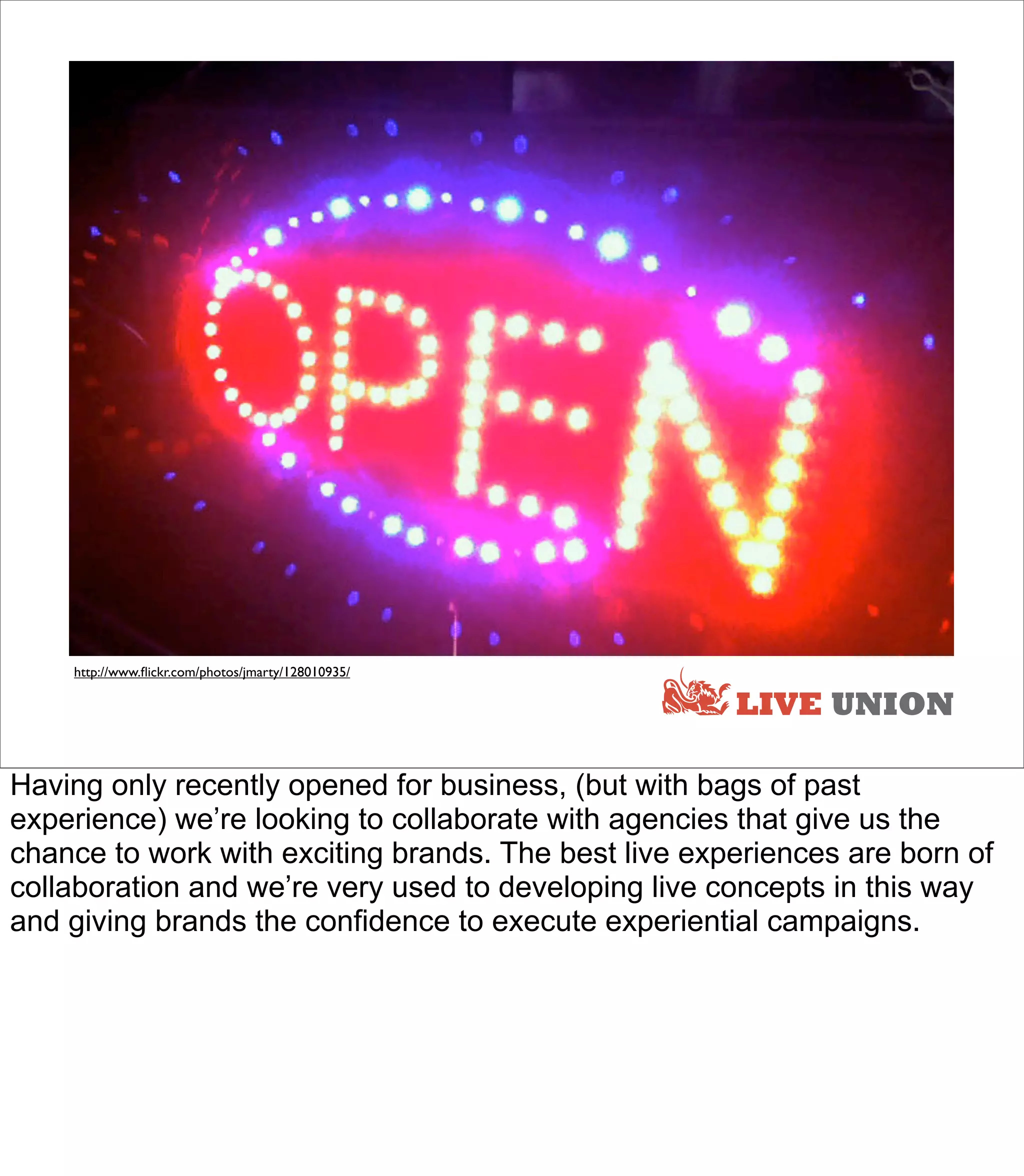 http://www.ﬂickr.com/photos/jmarty/128010935/

                                                      LIVE UNION

Having only recently opened for business, (but with bags of past
experience) we’re looking to collaborate with agencies that give us the
chance to work with exciting brands. The best live experiences are born of
collaboration and we’re very used to developing live concepts in this way
and giving brands the confidence to execute experiential campaigns.
 