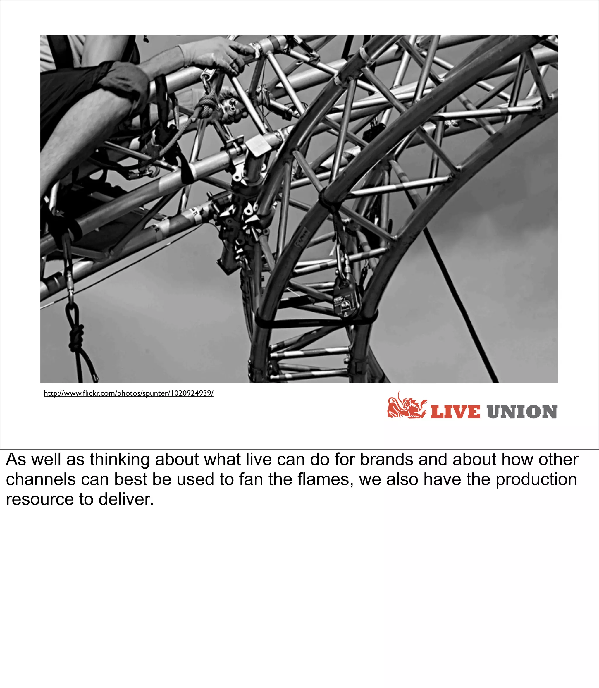 http://www.ﬂickr.com/photos/spunter/1020924939/

                                                      LIVE UNION

As well as thinking about what live can do for brands and about how other
channels can best be used to fan the flames, we also have the production
resource to deliver.
 
