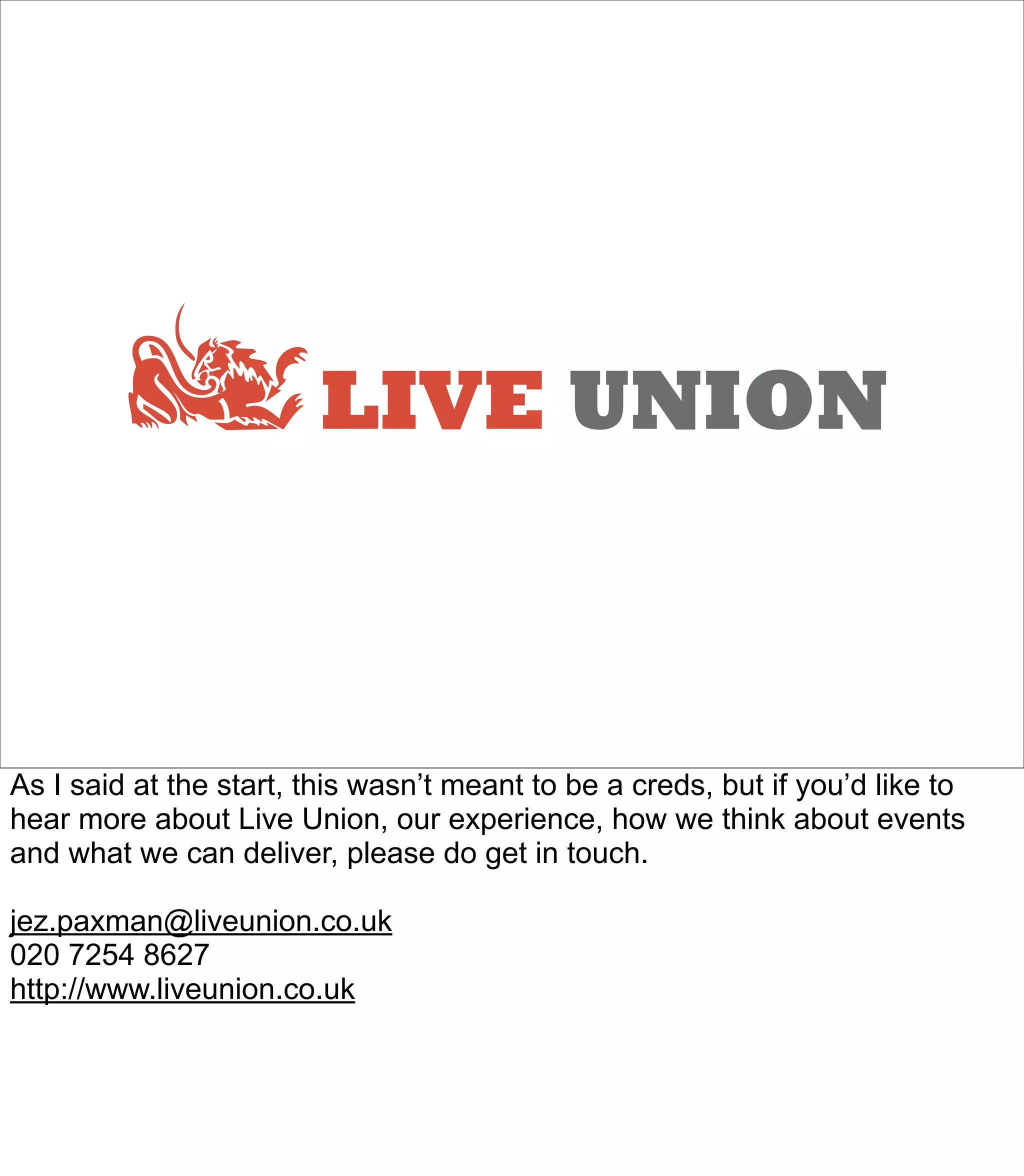 LIVE UNION



As I said at the start, this wasn’t meant to be a creds, but if you’d like to
hear more about Live Union, our experience, how we think about events
and what we can deliver, please do get in touch.

jez.paxman@liveunion.co.uk
020 7254 8627
http://www.liveunion.co.uk
 
