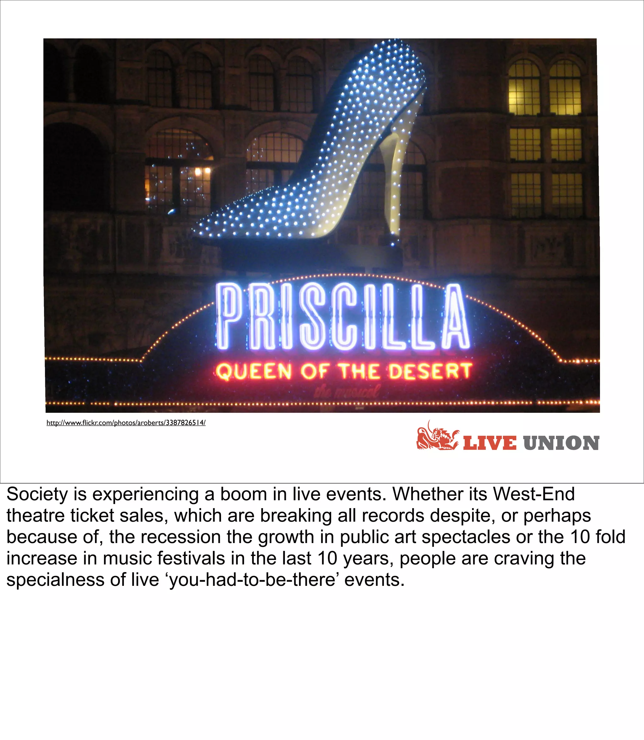 http://www.ﬂickr.com/photos/aroberts/3387826514/


                                                       LIVE UNION

Society is experiencing a boom in live events. Whether its West-End
theatre ticket sales, which are breaking all records despite, or perhaps
because of, the recession the growth in public art spectacles or the 10 fold
increase in music festivals in the last 10 years, people are craving the
specialness of live ‘you-had-to-be-there’ events.
 