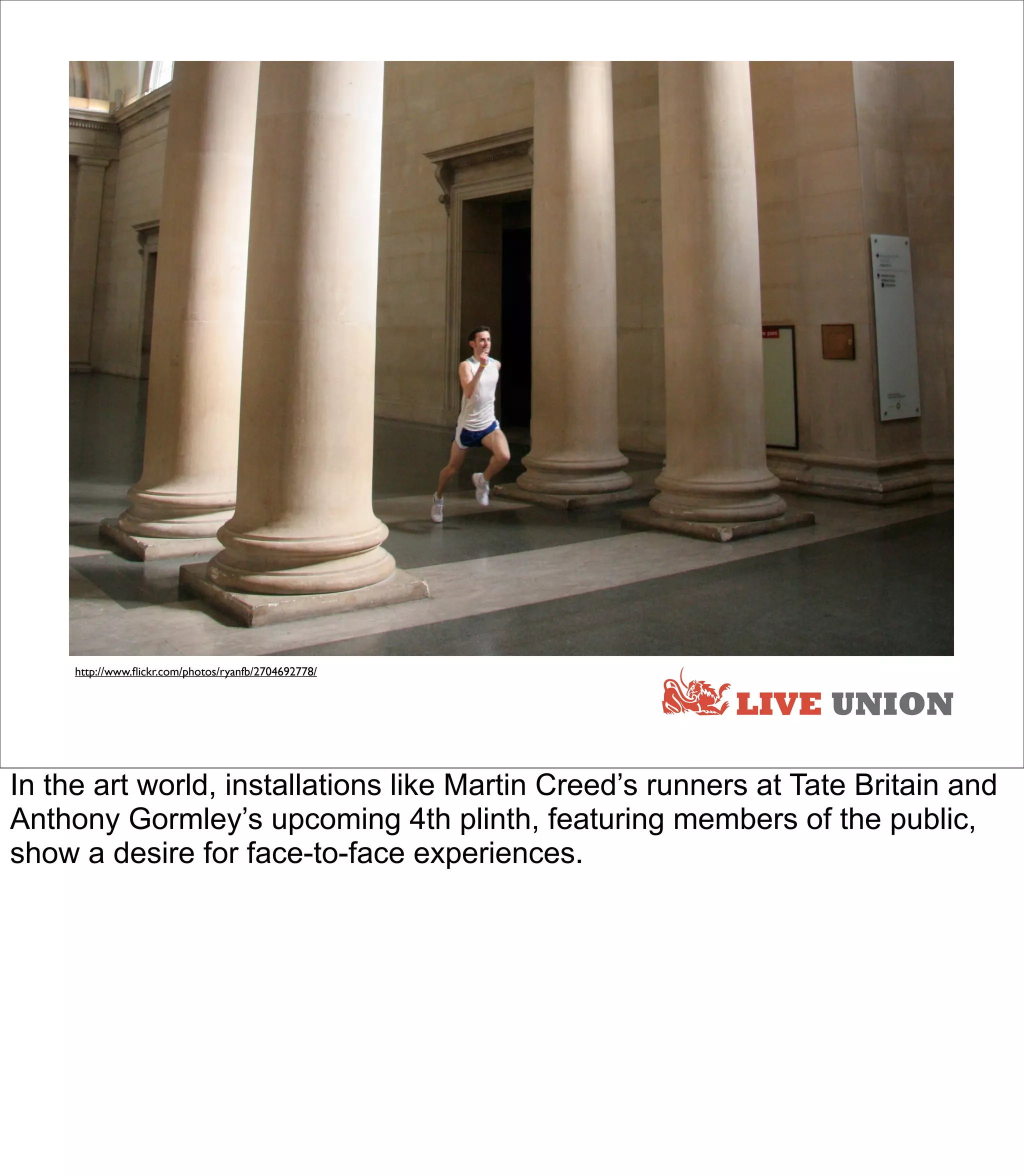 http://www.ﬂickr.com/photos/ryanfb/2704692778/


                                                          LIVE UNION

In the art world, installations like Martin Creed’s runners at Tate Britain and
Anthony Gormley’s upcoming 4th plinth, featuring members of the public,
show a desire for face-to-face experiences.
 
