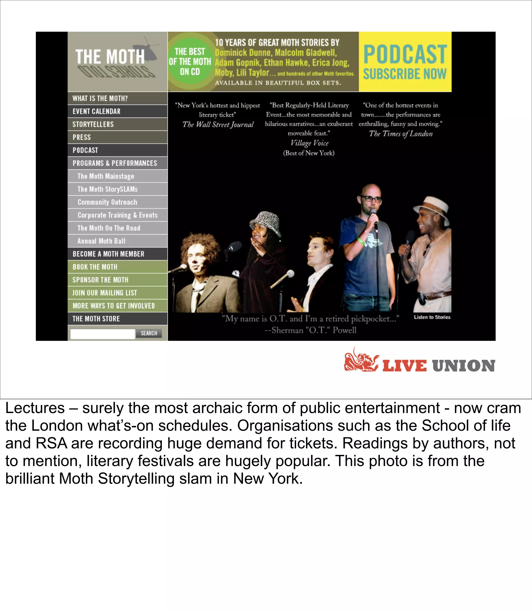 LIVE UNION

Lectures – surely the most archaic form of public entertainment - now cram
the London what’s-on schedules. Organisations such as the School of life
and RSA are recording huge demand for tickets. Readings by authors, not
to mention, literary festivals are hugely popular. This photo is from the
brilliant Moth Storytelling slam in New York.
 
