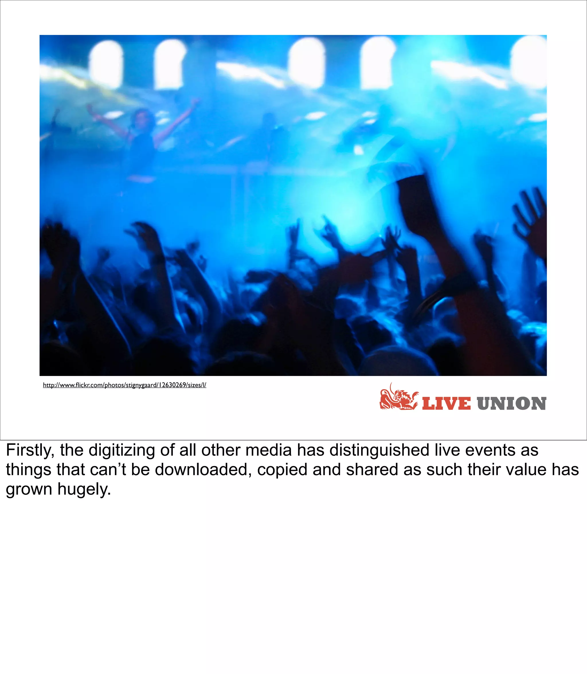 http://www.ﬂickr.com/photos/stignygaard/12630269/sizes/l/


                                                                LIVE UNION

Firstly, the digitizing of all other media has distinguished live events as
things that can’t be downloaded, copied and shared as such their value has
grown hugely.
 