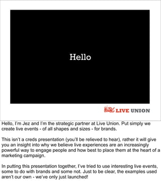 Hello




                                                           LIVE UNION

Hello, I’m Jez and I’m the strategic partner at Live Union. Put simply we
create live events - of all shapes and sizes - for brands.

This isn’t a creds presentation (you’ll be relieved to hear), rather it will give
you an insight into why we believe live experiences are an increasingly
powerful way to engage people and how best to place them at the heart of a
marketing campaign.

In putting this presentation together, I’ve tried to use interesting live events,
some to do with brands and some not. Just to be clear, the examples used
aren’t our own - we’ve only just launched!
 