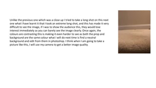 Unlike the previous one which was a close up I tried to take a long shot on this next
one what I have learnt it that I took an extreme long shot, and this has made it very
difficult to see the image, if I was to show the audience this, they would lose
interest immediately as you can barely see the image clearly. Once again, the
colours are contrasting this is making it even harder to see as both the prop and
background are the same colour what I will do next time is find a neutral
background and edit from them in photoshop. I think when I am going to take a
picture like this, I will use my camera to get a better image quality.
 