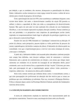 por indução, a que os estudantes, eles mesmos, alcançassem as generalizações da ciência.
Então o laboratório escolar estruturava-se como espaço central do ensino e celeiro de novos
talentos para o mundo da pesquisa e da tecnologia.
       Com a aproximação dos anos de 1970, crises econômicas e ambientais forçaram a uma
revisão deste ideário. Até então, o desenvolvimento científico do século XX permitia se
atribuir à ciência a capacidade de lidar com todas as consequências do desenvolvimento
humano. Mas agora ela será cada vez mais analisada e/ou criticada em seus fundamentos
filosóficos, e este movimento repercutirá na própria educação científica. Formar cientistas já
não será prioridade, e as perspectivas mais empiristas da aprendizagem escolar (muito
inspiradas no comportamentalismo) darão lugar às aplicações da psicologia cognitivista, em
que se destacará o nome de Jean Piaget.
       Estamos nos anos de 1980, firmando-se o “paradigma” construtivista na educação. O
ensino de ciências, nesta perspectiva, procura rejeitar as visões positivistas do processo de
ensino e aprendizagem e da história e natureza da ciência. O laboratório de ciências perde sua
centralidade, visto que a experimentação passa a conviver com outras estratégias de ensino,
como jogos e simulações.
       A partir daí, o laboratório didático será encarado pelos educadores conforme posições
nem sempre bem definidas, num discurso ambíguo, misto de entusiasmo e ceticismo.
Entusiasmo, pois a pressão do construtivismo em direção a um ensino que relegue maior
autonomia aos estudantes irá ao encontro da concepção de um laboratório aberto, pouco
estruturado, sem o uso de roteiros fixos e experimentos do tipo “receita”. Ceticismo, por outro
lado, pela preocupação de que a experimentação apenas reforce visões positivistas –
empiristas, indutivistas – da natureza da ciência, pelos estudantes.
       Neste texto, tentarei mostrar que nenhuma destas visões é essencialmente correta, e
que estas preocupações dos profissionais da educação não têm motivos para se somar aos
problemas que estes trabalhadores já enfrentam. Para isso, recorrerei à Pedagogia Histórico-
Crítica e chamarei alguns autores da Psicologia Histórico-Cultural, partindo dos fundamentos
marxistas destas teorias.


2 A CONCEPÇÃO MARXISTA DO CONHECIMENTO


       A teoria do conhecimento inspirada no marxismo deve necessariamente partir de
pressupostos materialistas. Transcrevo uma conceituação de Lênin sobre esta filosofia:
 