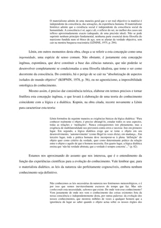 O materialismo admite de uma maneira geral que o ser real objectivo (a matéria) é
                         independente da consciência, das sensações, da experiência humana. O materialismo
                         histórico admite que a existência social é independente da consciência social da
                         humanidade. A consciência é só, aqui e ali, o reflexo do ser, no melhor dos casos um
                         reflexo aproximadamente exacto (adequado, de uma precisão ideal). Não se pode
                         suprimir nenhum princípio fundamental, nenhuma parte essencial desta filosofia do
                         marxismo fundida num só bloco de aço, sem se afastar da verdade objectiva, sem
                         cair na mentira burguesa reacionária (LÉNINE, 1975, p. 294).


       Lênin, em outros momentos desta obra, chega a se referir a esta concepção como uma
ingenuidade, uma espécie de senso comum. Não obstante, é justamente esta concepção
ingênua, espontânea, que deve constituir a base das ciências naturais, que não poderão se
desenvolver completamente se condicionadas a uma filosofia idealista, que tome o ser como
decorrente da consciência. Do contrário, há o perigo de se cair na “absolutização de aspectos
isolados do mundo objetivo” (KOPNIN, 1978, p. 56), ou no agnosticismo, a impossibilidade
ontológica do conhecimento.
       Mesmo assim, é preciso dar consistência teórica, elaborar em termos precisos e tornar
frutífera esta concepção ingênua, o que levará à elaboração de uma teoria do conhecimento
coincidente com a lógica e a dialética. Kopnin, na obra citada, recorre novamente a Lênin
para caracterizar esta teoria:


                         Lênin formulou da seguinte maneira as exigências básicas da lógica dialética: “Para
                         conhecer realmente o objeto, é preciso abrangê-lo, estudar todos os seus aspectos,
                         todas as relações e ‘mediações’. Nunca conseguiremos isto plenamente, mas a
                         exigência de multilateralidade nos prevenirá contra erros e necrose. Isto em primeiro
                         lugar. Em segundo, a lógica dialética exige que se tome o objeto em seu
                         desenvolvimento, ‘automovimento’ (como Hegel às vezes dizia), em mudança... Em
                         terceiro lugar, toda a prática humana deve incorporar-se à plena ‘definição’ do
                         objeto quer como critério da verdade, quer como determinante prático da relação
                         entre o objeto e aquilo de que o homem necessita. Em quarto lugar, a lógica dialética
                         ensina que ‘não há verdade abstrata, que a verdade é sempre concreta’...” (p. 82).


       Estamos nos aproximando do assunto que nos interessa, que é o entendimento da
função das experiências científicas para a evolução do conhecimento. Vale lembrar que, para
o materialista dialético, as leis da natureza são perfeitamente cognoscíveis, embora nenhum
conhecimento seja definitivo.


                         Não conhecemos as leis necessárias da natureza nos fenómenos meteorológicos, e é
                         por isso que somos inevitavelmente escravos do tempo que faz. Mas não
                         conhecendo esta necessidade, sabemos que existe. De onde vem esse conhecimento?
                         Vem justamente de onde nos vem o conhecimento das coisas existentes fora da
                         nossa consciência e independentemente desta, por outras palavras: da evolução dos
                         nossos conhecimentos, que mostrou milhões de vezes a qualquer homem que a
                         ignorância dá lugar ao saber quando o objeto actua sobre os nossos órgãos dos
 