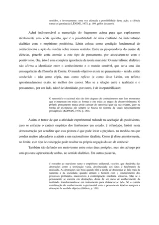 sentidos, e inversamente: uma vez afastada a possibilidade desta ação, a ciência
                       torna-se ignorância (LÉNINE, 1975, p. 169, grifos do autor).


       Achei indispensável a transcrição do fragmento acima para que explorarmos
atentamente uma certa questão, que é a possibilidade de uma confusão do materialismo
dialético com o empirismo positivista. Lênin coloca como condição fundamental do
conhecimento a ação da matéria sobre nossos sentidos. Entre os pesquisadores do ensino de
ciências, percebo certa aversão a este tipo de pensamento, por associarem-no com o
positivismo. Ora, isto é uma completa ignorância da teoria marxista! O materialismo dialético
não afirma a identidade entre o conhecimento e o mundo sensível, que seria uma das
consequências da filosofia de Comte. O mundo objetivo existe no pensamento – sendo, então
conhecido – não como cópia, mas como reflexo (e como disse Lênin, um reflexo
aproximadamente exato, no melhor dos casos). Mas se a relação entre a realidade e o
pensamento, por um lado, não é de identidade, por outro, é de inseparabilidade:


                       O sensorial e o racional não são dois degraus do conhecimento mas dois momentos
                       que o penetram em todas as formas e em todas as etapas de desenvolvimento. O
                       próprio pensamento nunca pode carecer do sensorial quer na sua origem, quer na
                       forma de existência; ele sempre se baseia no sistema de sinais sensorialmente
                       perceptíveis (KOPNIN, 1978, p. 150).


       Assim, o temor de que a atividade experimental redunde na aceitação do positivismo,
caso se enfatize o caráter empírico dos fenômenos em estudo, é infundado. Insisti nesta
demonstração por acreditar que esta postura é que pode levar a prejuízos, na medida em que
conduz muitos educadores a aderir a um racionalismo idealista. Como já disse anteriormente,
no limite, este tipo de concepção pode resultar na própria negação do ato de conhecer.
       Também não defendo um meio-termo entre estas duas posições, mas sim advogo por
uma postura superadora de ambas, no sentido dialético. Em outras palavras,


                       é estranho ao marxismo tanto o empirismo unilateral, rasteiro, que desdenha das
                       abstrações como a teorização vazia, desvinculada dos fatos e fenômenos da
                       realidade. As abstrações são boas quando têm a tarefa de desvendar as leis reais da
                       natureza e da sociedade, quando armam o homem com o conhecimento dos
                       processos profundos, inacessíveis à contemplação imediata, sensorial. Mas se o
                       pensamento se encerra em abstrações, deixa de ser meio de conhecimento da
                       realidade, transformando-se em instrumento para distanciar-se dela. Só a correta
                       combinação do conhecimento experimental com o pensamento teórico assegura a
                       obtenção da verdade objetiva (ibidem, p. 160).
 