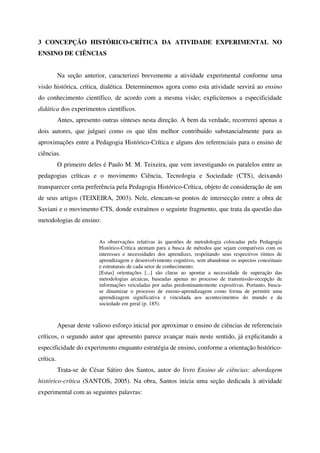 3 CONCEPÇÃO HISTÓRICO-CRÍTICA DA ATIVIDADE EXPERIMENTAL NO
ENSINO DE CIÊNCIAS


           Na seção anterior, caracterizei brevemente a atividade experimental conforme uma
visão histórica, crítica, dialética. Determinemos agora como esta atividade servirá ao ensino
do conhecimento científico, de acordo com a mesma visão; explicitemos a especificidade
didática dos experimentos científicos.
           Antes, apresento outras sínteses nesta direção. A bem da verdade, recorrerei apenas a
dois autores, que julguei como os que têm melhor contribuído substancialmente para as
aproximações entre a Pedagogia Histórico-Crítica e alguns dos referenciais para o ensino de
ciências.
           O primeiro deles é Paulo M. M. Teixeira, que vem investigando os paralelos entre as
pedagogias críticas e o movimento Ciência, Tecnologia e Sociedade (CTS), deixando
transparecer certa preferência pela Pedagogia Histórico-Crítica, objeto de consideração de um
de seus artigos (TEIXEIRA, 2003). Nele, elencam-se pontos de intersecção entre a obra de
Saviani e o movimento CTS, donde extraímos o seguinte fragmento, que trata da questão das
metodologias de ensino:


                           As observações relativas às questões de metodologia colocadas pela Pedagogia
                           Histórico-Crítica atentam para a busca de métodos que sejam compatíveis com os
                           interesses e necessidades dos aprendizes, respeitando seus respectivos ritmos de
                           aprendizagem e desenvolvimento cognitivo, sem abandonar os aspectos conceituais
                           e estruturais de cada setor de conhecimento.
                           [Estas] orientações [...] são claras ao apontar a necessidade de superação das
                           metodologias arcaicas, baseadas apenas no processo de transmissão-recepção de
                           informações veiculadas por aulas predominantemente expositivas. Portanto, busca-
                           se dinamizar o processo de ensino-aprendizagem como forma de permitir uma
                           aprendizagem significativa e vinculada aos acontecimentos do mundo e da
                           sociedade em geral (p. 185).



           Apesar deste valioso esforço inicial por aproximar o ensino de ciências de referenciais
críticos, o segundo autor que apresento parece avançar mais neste sentido, já explicitando a
especificidade do experimento enquanto estratégia de ensino, conforme a orientação histórico-
crítica.
           Trata-se de César Sátiro dos Santos, autor do livro Ensino de ciências: abordagem
histórico-crítica (SANTOS, 2005). Na obra, Santos inicia uma seção dedicada à atividade
experimental com as seguintes palavras:
 