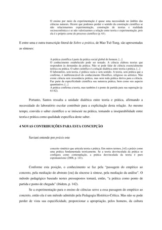 O ensino por meio da experimentação é quase uma necessidade no âmbito das
                       ciências naturais. Ocorre que podemos perder o sentido da construção científica se
                       não relacionarmos experimentação, construção de teorias e realidade
                       socioeconômica e se não valorizarmos a relação entre teoria e experimentação, pois
                       ela é o próprio cerne do processo científico (p. 61).


E entre uma e outra transcrição literal de Sobre a prática, de Mao Tsé-Tung, são apresentadas
as sínteses:


                       A prática científica é parte da prática social global do homem. [...]
                       O conhecimento estabelecido pode ser testado. A ciência elabora teorias que
                       respondem às demandas da prática. Não se pode falar de ciência essencialmente
                       teórica ou prática. O saber científico é a relação dialética entre teoria e prática. [...]
                       O laboratório, sem teoria, é prática vazia e sem sentido. A teoria, sem prática que a
                       confirme, é indiferenciável do conhecimento filosófico, religioso ou artístico. Não
                       existe ciência sem ressonância prática, mas nem toda prática deriva para a ciência.
                       Faz parte da especificidade científica sua natureza prática, bem como seu aspecto
                       quantitativo. [...]
                       A prática confirma a teoria, mas também é o ponto de partida para sua superação (p.
                       61-62).


       Portanto, Santos ressalta a unidade dialética entre teoria e prática, afirmando a
necessidade do laboratório escolar contribuir para a explicitação desta relação. Ao mesmo
tempo, convida o saber científico a se imiscuir na prática, tomando a inseparabilidade entre
teoria e prática como qualidade específica deste saber.

4 NOVAS CONTRIBUIÇÕES PARA ESTA CONCEPÇÃO


       Saviani entende por práxis este


                       conceito sintético que articula teoria e prática. Em outros termos, [vê] a práxis como
                       uma prática fundamentada teoricamente. Se a teoria desvinculada da prática se
                       configura como contemplação, a prática desvinculada da teoria é puro
                       espontaneísmo (2008, p. 141).


       Conforme esta posição, o conhecimento se faz pela “passagem do empírico ao
concreto, pela mediação do abstrato [ou] da síncrese à síntese, pela mediação da análise”. O
método pedagógico baseado nestes pressupostos tomará, então, “a prática como ponto de
partida e ponto de chegada” (ibidem, p. 142).
       Se a experimentação para o ensino de ciências serve a essa passagem do empírico ao
concreto, então ela é um método admitido pela Pedagogia Histórico-Crítica. Mas não se pode
perder de vista sua especificidade, proporcionar a apropriação, pelos homens, da cultura
 