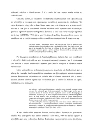 elaborada coletiva e historicamente. E é a partir daí que retomo minha crítica ao
construtivismo.
       Conforme afirmei, os educadores construtivistas se entusiasmam com a possibilidade
do laboratório se converter num espaço para o exercício da autonomia dos estudantes. Não
estou destituindo a importância disto. Mas o modo como este discurso vem se apresentando
leva-me a crer que os educadores estariam secundarizando especificidade da educação,
propondo o primado de seu aspecto político. Tomando as onze teses sobre educação e política
de Saviani (SAVIANI, 1993), diz a tese 11: A função política da educação se cumpre na
medida em que se realiza enquanto prática especificamente pedagógica. E observa ele que


                       Esta tese afirma a autonomia relativa da educação em face da política como
                       condição mesma da realização de sua contribuição política. Isto é óbvio uma vez
                       que, se a educação for dissolvida na política, já não cabe mais falar de prática
                       pedagógica restando apenas a prática política. Desaparecendo a educação, como
                       falar de sua função política? (ibidem, p. 100).


       Por fim, agrego contribuições da Psicologia Histórico-Cultural. Para isso, considerarei
o laboratório didático científico e seus instrumentos como ferramentas, isto é, construções
que atendem a certas necessidades impostas pela prática, dirigidas à satisfação destas
necessidades.
       Inicio lembrando que as ferramentas, para esta psicologia, são fundamentais para a
gênese das chamadas funções psicológicas superiores, que diferenciam os homens dos outros
animais. Enquanto os instrumentos de trabalho são ferramentas orientadas para o mundo
exterior, existem também aquelas que se orientam para o interior do homem: os signos,
materializados na linguagem.


                       não podemos explicar satisfatoriamente o trabalho como atividade humana voltada
                       para um fim, afirmando que ele é desencadeado por objetivos, por tarefas que se
                       encontram diante do homem; devemos explicá-lo com o auxílio do emprego de
                       ferramentas, de aplicação de meios originais sem os quais o trabalho não poderia
                       surgir; de igual maneira, para a explicação de todas as formas superiores de
                       comportamento humano, a questão central é a dos meios através dos quais o homem
                       domina o processo do próprio comportamento.
                       [...] todas as funções psíquicas superiores têm como traço comum o fato de serem
                       processos mediatos, [...] de incorporarem à sua estrutura, como parte central de todo
                       o processo, o emprego de signos como meio fundamental de orientação e domínio
                       nos processos psíquicos (VIGOTSKI, 2001, p. 161).


       A obra citada acima apresenta diversos estudos sobre a formação do pensamento
infantil. Não conseguirei, nos limites impostos a este texto, deter-me nestes aspectos e
articulá-los para uma visão crítico-dialética da atividade experimental no ensino de ciências.
 