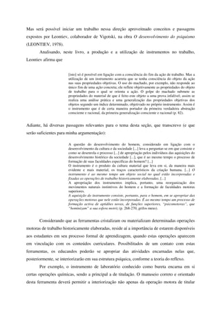 Mas será possível iniciar um trabalho nessa direção aproveitnado conceitos e passagens
expostos por Leontiev, colaborador de Vigotski, na obra O desenvolvimento do psiquismo
(LEONTIEV, 1978).
       Analisando, neste livro, a produção e a utilização de instrumentos no trabalho,
Leontiev afirma que


                       [isto] só é possível em ligação com a consciência do fim da ação de trabalho. Mas a
                       utilização de um instrumento acarreta que se tenha consciência do objeto da ação
                       nas suas propriedades objetivas. O uso do machado, por exemplo, não responde ao
                       único fim de uma ação concreta; ele reflete objetivamente as propriedades do objeto
                       de trabalho para o qual se orienta a ação. O golpe do machado submete as
                       propriedades do material de que é feito este objeto a uma prova infalível; assim se
                       realiza uma análise prática e uma generalização das propriedades objetivas dos
                       objetos segundo um índice determinado, objetivado no próprio instrumento. Assim é
                       o instrumento que é de certa maneira portador da primeira verdadeira abstração
                       consciente e racional, da primeira generalização consciente e racional (p. 82).


Adiante, há diversas passagens relevantes para o tema desta seção, que transcrevo (e que
serão suficientes para minha argumentação):

                       A questão do desenvolvimento do homem, considerado em ligação com o
                       desenvolvimento da cultura e da sociedade [...] leva a perguntar-se em que consiste e
                       como se desenrola o processo [...] de apropriação pelos indivíduos das aquisições do
                       desenvolvimento histórico da sociedade [...], que é ao mesmo tempo o processo de
                       formação de suas faculdades específicas do homem? [...]
                       O instrumento é o produto da cultura material que leva em si, da maneira mais
                       evidente e mais material, os traços característicos da criação humana. [...] O
                       instrumento é ao mesmo tempo um objeto social no qual estão incorporadas e
                       fixadas as operações de trabalho historicamente elaboradas. [...]
                       A apropriação dos instrumentos implica, portanto, uma reorganização dos
                       movimentos naturais instintivos do homem e a formação de faculdades motoras
                       superiores.
                       A aquisição do instrumento consiste, portanto, para o homem, em se apropriar das
                       operações motoras que nele estão incorporadas. É ao mesmo tempo um processo de
                       formação activa de aptidões novas, de funções superiores, “psicomotoras”, que
                       “hominizam” a sua esfera motriz (p. 268-270, grifos meus).


       Considerando que as ferramentas cristalizam ou materializam determinadas operações
motoras de trabalho historicamente elaboradas, reside aí a importância de estarem disponíveis
aos estudantes em seu processo formal de aprendizagem, quando estas operações aparecem
em vinculação com os conteúdos curriculares. Possibilitados de um contato com estas
ferramentas, os educandos poderão se apropriar das atividades encarnadas nelas que,
posteriormente, se interiorizarão em sua estrutura psíquica, conforme a teoria do reflexo.
       Por exemplo, o instrumento de laboratório conhecido como bureta encarna em si
certas operações químicas, sendo a principal a de titulação. O manuseio correto e orientado
desta ferramenta deverá permitir a interiorização não apenas da operação motora de titular
 
