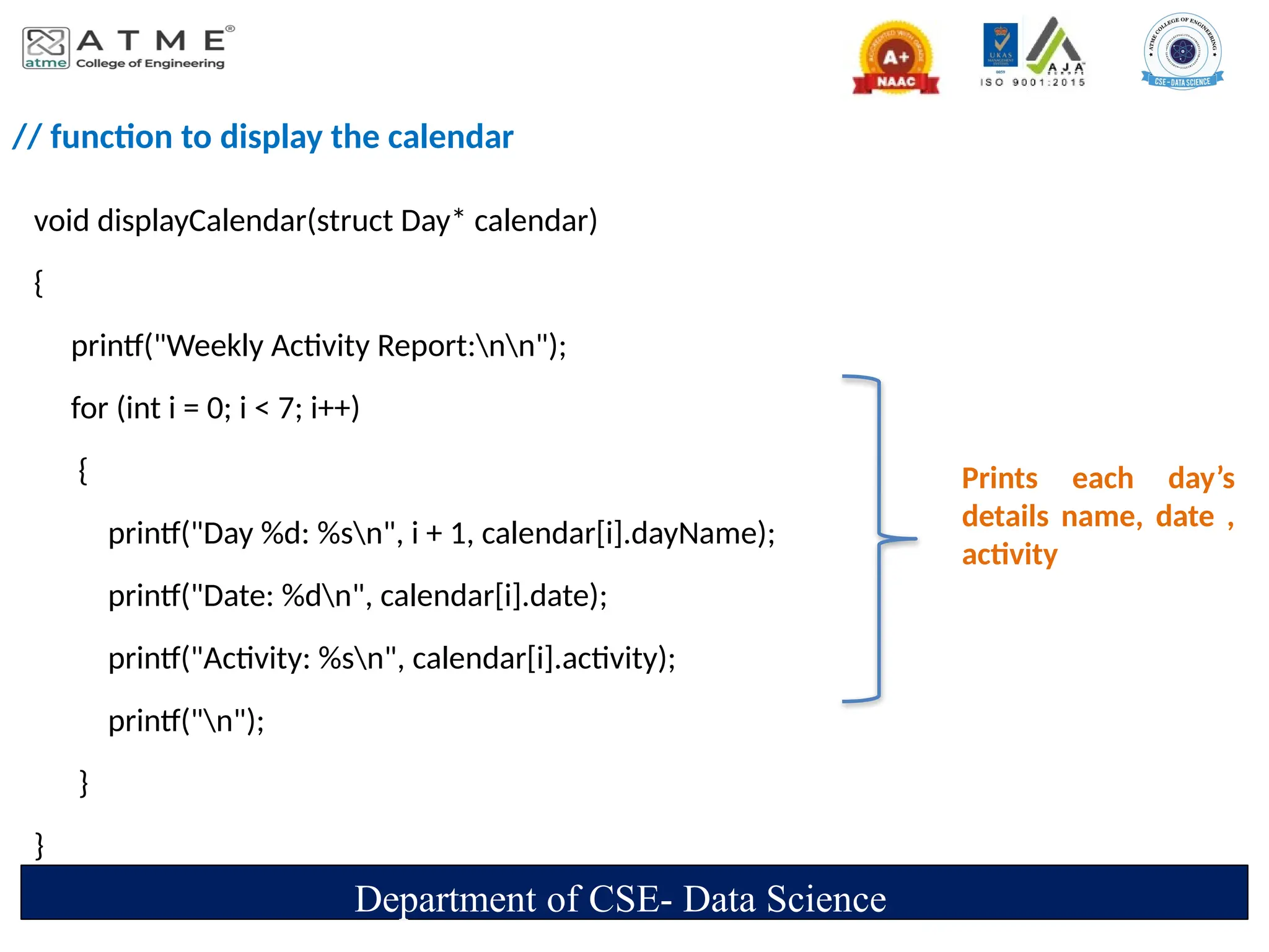 // function to display the calendar
void displayCalendar(struct Day* calendar)
{
printf("Weekly Activity Report:nn");
for (int i = 0; i < 7; i++)
{
printf("Day %d: %sn", i + 1, calendar[i].dayName);
printf("Date: %dn", calendar[i].date);
printf("Activity: %sn", calendar[i].activity);
printf("n");
}
}
Department of CSE- Data Science
Prints each day’s
details name, date ,
activity
 