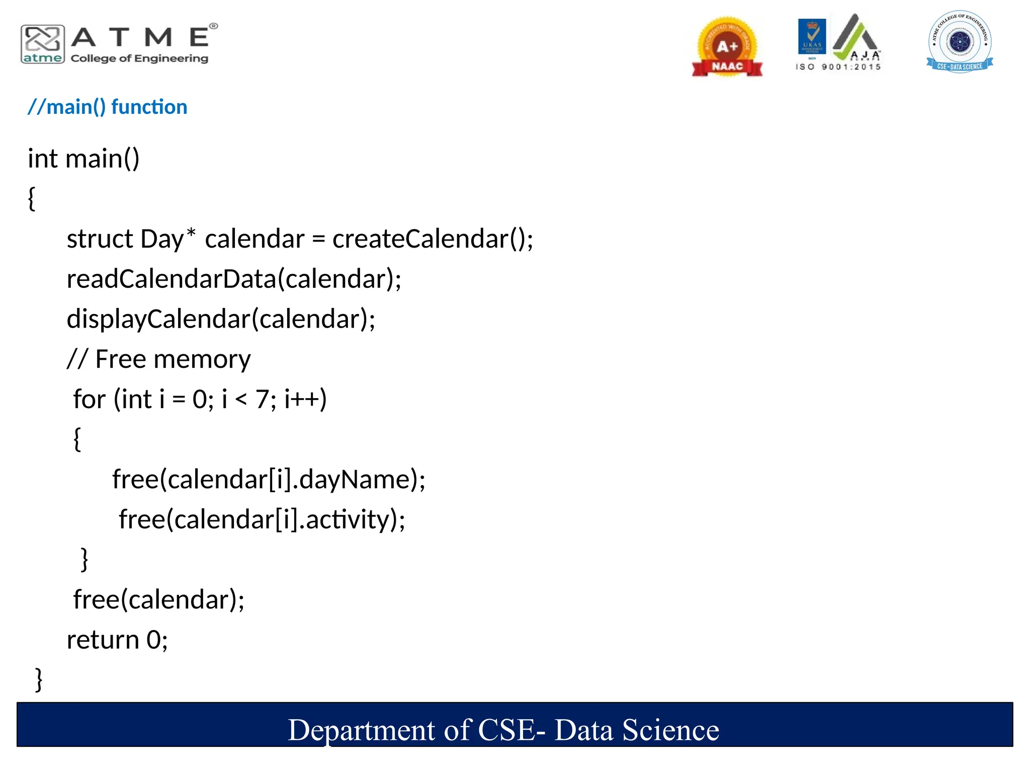//main() function
int main()
{
struct Day* calendar = createCalendar();
readCalendarData(calendar);
displayCalendar(calendar);
// Free memory
for (int i = 0; i < 7; i++)
{
free(calendar[i].dayName);
free(calendar[i].activity);
}
free(calendar);
return 0;
}
Department of CSE- Data Science
 