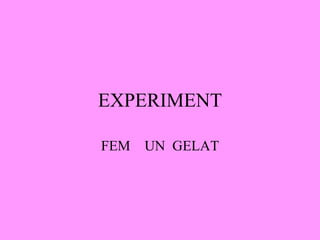 EXPERIMENT FEM  UN  GELAT 