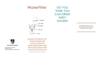 WaterFilter                       DO YOU
                                                                       THINK YOU
                                                                       CAN DRINK
                                                                          DIRTY
                                                         Dirtywater
                                                                        WATER?
                                                                                    Our mission is that you can
                                                                                   recycle water, and you can
                                                                                      make your own water!




                                      Lorenia Cardona #2
                                         Paola Chapa #5
                                         Cecy Furber #9
                                       Karla Sepúlveda #23
San Pedro Garza Garcia
Humberto Junco
                                       Fernanda Torres #24
https://onlineliceo.itslearning.com

                                       CLEAN DIRTY WATER TO DRINK IT
 