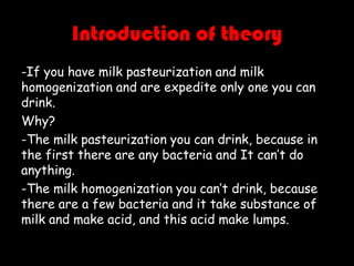 Introduction of theory
-If you have milk pasteurization and milk
homogenization and are expedite only one you can
drink.
Why?
-The milk pasteurization you can drink, because in
the first there are any bacteria and It can’t do
anything.
-The milk homogenization you can’t drink, because
there are a few bacteria and it take substance of
milk and make acid, and this acid make lumps.

 