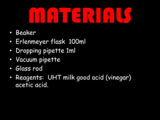 MATERIALS
•
•
•
•
•
•

Beaker
Erlenmeyer flask 100ml
Dropping pipette 1ml
Vacuum pipette
Glass rod
Reagents: UHT milk good acid (vinegar)
acetic acid.

 