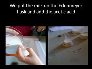 We put the milk on the Erlenmeyer
flask and add the acetic acid

 