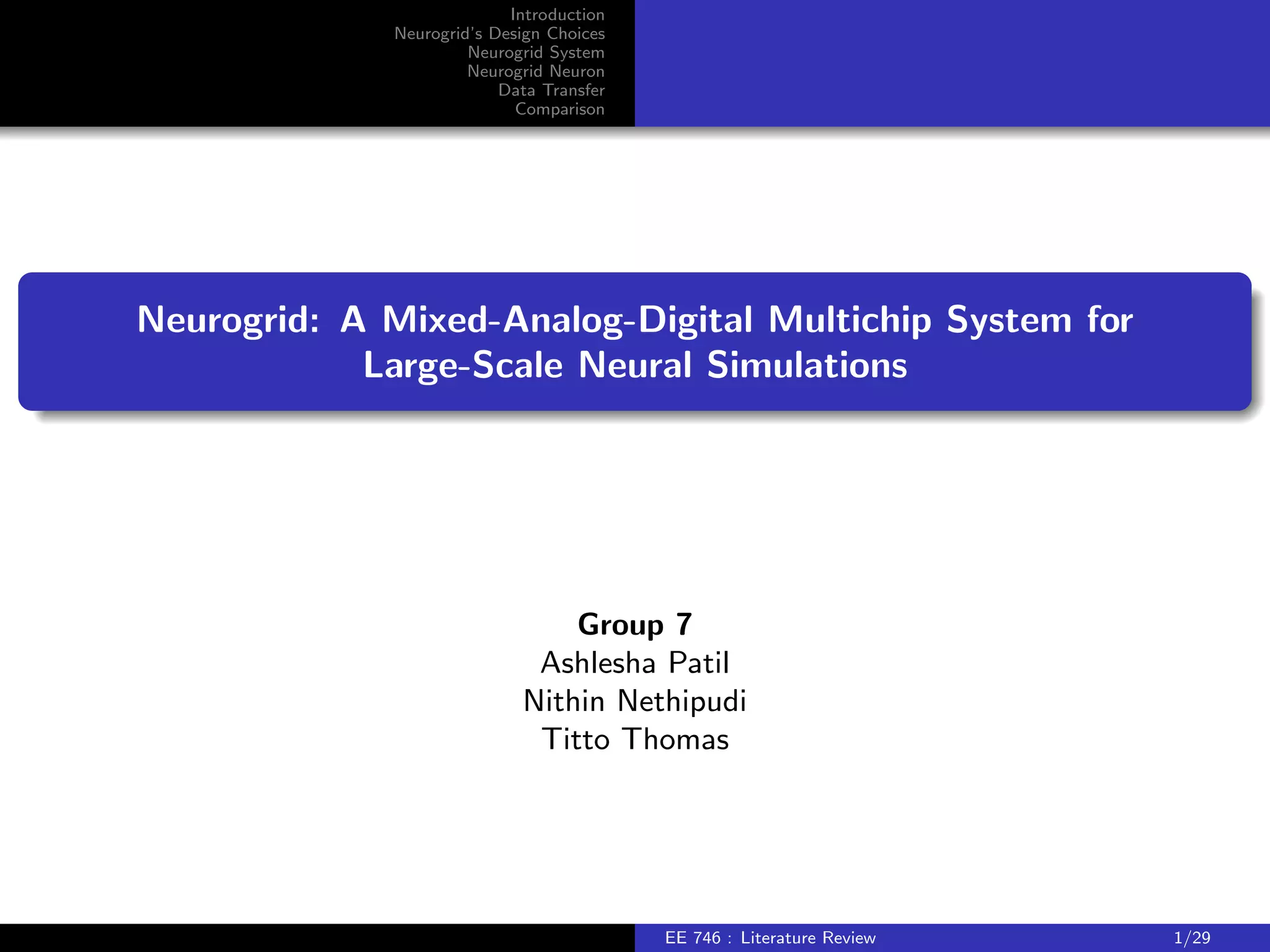 Introduction 
Neurogrid's Design Choices 
Neurogrid System 
Neurogrid Neuron 
Data Transfer 
Comparison 
Neurogrid: A Mixed-Analog-Digital Multichip System for 
Large-Scale Neural Simulations 
Group 7 
Ashlesha Patil 
Nithin Nethipudi 
Titto Thomas 
EE 746 : Literature Review 1/29 
 