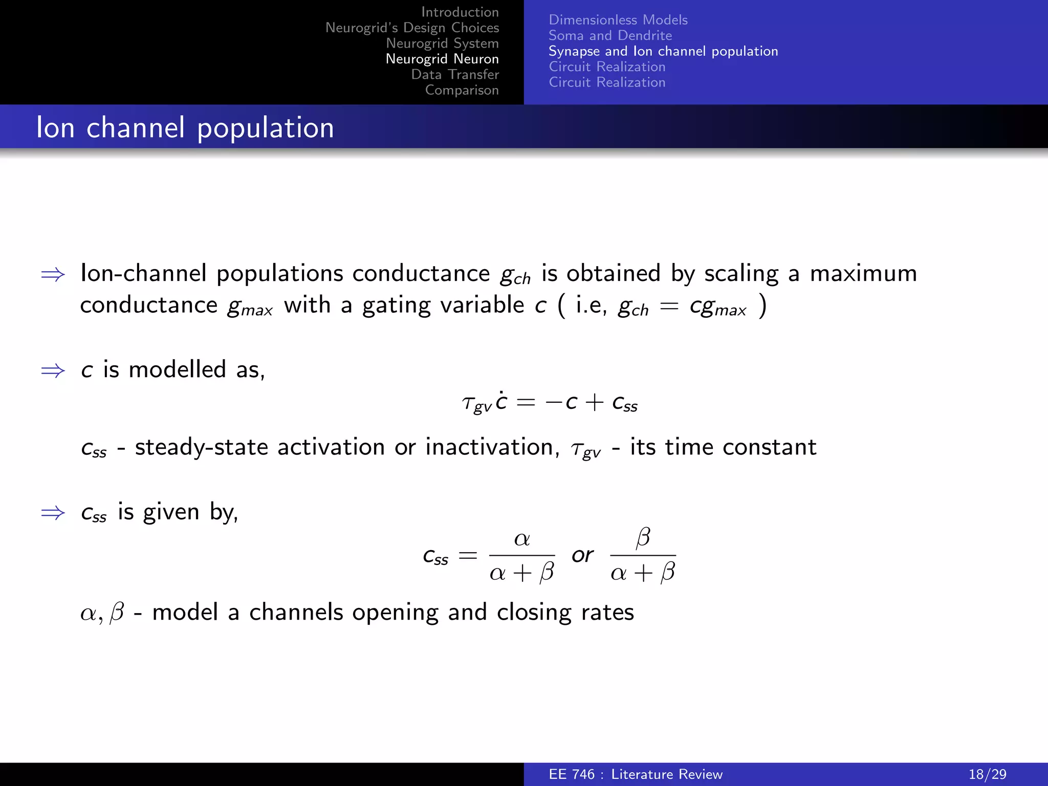 Introduction 
Neurogrid's Design Choices 
Neurogrid System 
Neurogrid Neuron 
Data Transfer 
Comparison 
Dimensionless Models 
Soma and Dendrite 
Synapse and Ion channel population 
Circuit Realization 
Circuit Realization 
Dendrite model 
) Dendrite model is given by, 
dv_d = vd + idin  ibppres (t) + gch(ech  vd ) 
) vd - membrane time constant, idin - input current, ibp - back propagating input, and 
gch - channel populations conductance, ech - reversal potential 
) Soma and dendrite could receive synaptic inputs. 
EE 746 : Literature Review 16/29 
 