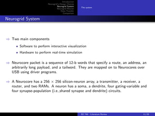 Introduction 
Neurogrid's Design Choices 
Neurogrid System 
Neurogrid Neuron 
Data Transfer 
Comparison 
The system 
Neurogrid System 
) Two main components 
Software to perform interactive visualization 
Hardware to perform real-time simulation 
) Neurocore packet is a sequence of 12-b words that specify a route, an address, an 
arbitrarily long payload, and a tailword. They are mapped on to Neurocores over 
USB using driver programs. 
) A Neurocore has a 256  256 silicon-neuron array, a transmitter, a receiver, a 
router, and two RAMs. A neuron has a soma, a dendrite, four gating-variable and 
four synapse-population (i.e.,shared synapse and dendrite) circuits. 
EE 746 : Literature Review 11/29 
 